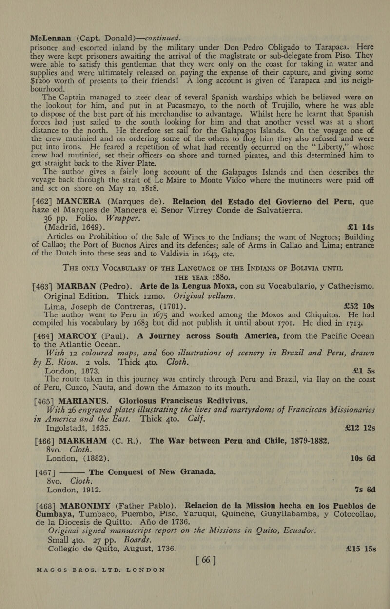 McLennan (Capt. Donald)—continued. prisoner and escorted inland by the military under Don Pedro Obligado to Tarapaca. Here they were kept prisoners awaiting the arrival of the magistrate or sub-delegate from Piso. They were able to satisfy this gentleman that they were only on the coast for taking in water and supplies and were ultimately released on paying the expense of their capture, and giving some $1200 worth of presents to their friends! A long account is given of Tarapaca and its neigh- bourhood. The Captain managed to steer clear of several Spanish warships which he believed were on the lookout for him, and put in at Pacasmayo, to the north of Trujillo, where he was able to dispose of the best part of his merchandise to advantage. Whilst here he learnt that Spanish forces had just sailed to the south looking for him and that another vessel was at a short distance to the north. He therefore set sail for the Galapagos Islands. On the voyage one of the crew mutinied and on ordering some of the others to aoe him they also refused and were put into irons. He feared a repetition of what had recently occurred on the “ Liberty,” whose crew had mutinied, set their officers on shore and turned pirates, and this determined him to get straight back to the River Plate. The author gives a fairly long account of the Galapagos Islands and then describes the voyage back through the strait of Le Maire to Monte Video where the mutineers were paid off and set on shore on May to, 1818. [462] MANCERA (Marques de). Relacion del Estado del Govierno del Peru, que haze el Marques de Mancera el Senor Virrey Conde de Salvatierra. 36 pp. Folio. Wrapper. (Madrid, 1649). £1 14s Articles on Prohibition of the Sale of Wines to the Indians; the want of Negroes; Building of Callao; the Port of Buenos Aires and its defences; sale of Arms in Callao and Lima; entrance of the Dutch into these seas and to Valdivia in 1643, etc. ‘THE ONLY VOCABULARY OF THE LANGUAGE OF THE INDIANS OF BOLIVIA UNTIL THE YEAR 1880. [463] MARBAN (Pedro). Arte de la Lengua Moxa, con su Vocabulario, y Cathecismo. Original Edition. Thick 12mo. Original vellum. Lima, Joseph de Contreras, (1701). £52 10s The author went to Peru in 1675 and worked among the Moxos and Chiquitos. He had compiled his vocabulary by 1683 but did not publish it until about 1701. He died in 1713. [464] MARCOY (Paul). A Journey across South America, from the Pacific Ocean to the Atlantic Ocean. With 12 coloured maps, and 600 illustrations of scenery in Brazil and Peru, drawn by E. Riou. 2 vols. Thick gto. Cloth. London, 1873. &amp;1 5s The route taken in this journey was entirely through Peru and Brazil, via Ilay on the coast of Peru, Cuzco, Nauta, and down the Amazon to its mouth. [465] MARIANUS. Gloriosus Franciscus Redivivus. With 26 engraved plates illustrating the lives and martyrdoms of Franciscan Missionaries in America and the East. ‘Thick 4to. Calf. Ingolstadt, 1625. } £12 12s [466] MARKHAM (C. R.). The War between Peru and Chile, 1879-1882. 8vo. Cloth.  London, (1882). 10s 6d [ 467 ] The Conquest of New Granada. 8vo. Cloth. London, 1912. Ws 6d [468] MARONIMY (Father Pablo). Relacion de la Mission hecha en los Pueblos de Cumbaya, Tumbaco, Puembo, Piso, Yaruqui, Quinche, Guayllabamba, y Cotocollao, de la Diocesis de Quitto. Ano de 1736. Original signed manuscript report on the Missions in Quito, Ecuador. Small 4to. 27 pp. Boards. Collegio de Quito, August, 1736. £15 15s [ 66 |