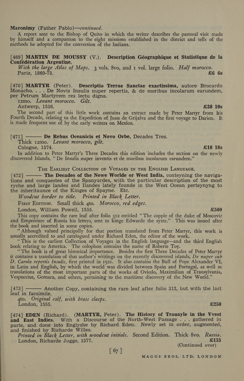 Maronimy (Father Pablo)—continued. A report sent to the Bishop of Quito in which the writer describes the pastoral visit made by himself and a companion to the eight missions established in the district and tells of the methods he adopted for the conversion of the Indians. [469] MARTIN DE MOUSSY (V.). Description Géographique et Statistique de la Confédération Argentine. With the large Atlas of Maps. 3 vols. 8vo, and 1 vol. large folio. Half morocco. Paris, 1860-73. £6 6s [470] MARTYR (Peter). Descriptio Terrae Sanctae exactissima, autore Brocardo Monacho. ... De Novis Insulis nuper repertis, &amp; de moribus incolarum earundem, per Petrum Martyrem res lectu digna. 12mo. Levant morocco. Gilt. Antwerp, 1536. £38 10s The second part of this little work contains an extract made by Peter Martyr from his Fourth Decade, relating to the Expedition of Juan de Grijalva and the first voyage to Darien. It _ is made frequent use of by the early writers on Mexico. [471] De Rebus Oceanicis et Novo Orbe, Decades Tres. Thick 12mo. Levant morocco, gilt. Cologne, 1574. £18 18s In addition to Peter Martyr’s Three Decades this edition includes the section on the newly discovered Islands, “De Insulis nuper inventis et de moribus incolarum earundem.”  Tue EArLIEsT COLLECTION OF VOYAGES IN THE ENGLISH LANGUAGE. [472] The Decades of the Newe Worlde or West India, conteyning the naviga- tions and conquestes of the Spanyardes, with the particular description of the most ryche, and large landes and Ilandes lately founde in the West Ocean perteynyng to the inheritaunce of the Kinges of Spayne. Etc. Woodcut border to title. Printed in Black Letter. First Epition. Small thick 4to. Morocco, red edges. London, William Powell, 1555. £500 This copy contains the rare leaf after folio 312 entitled “The coppie of the duke of Moscovie and Emperoure of Russia his letters, sent to kinge Edwarde the syxte.” This was issued after the book and inserted in some copies. “Although valued principally for that portion translated from Peter Martyr, this work is usually accredited to and catalogued under Richard Eden, the editor of the work. “This is the earliest Collection of Voyages in the English language—and the third English book relating to America. The colophon contains the name of Roberte Toy. “The book is of great historical importance. Besides the first Three Decades of Peter Martyr it contains a translation of that author’s writings on the recently discovered islands, De nuper sub D. Carolo repertis Insulis, first printed in 1521. It also contains the Bull of Pope Alexander VI, in Latin and English, by which the world was divided between Spain and Portugal, as well as translations of the most important parts of the works of Oviedo, Maximilian of Transylvania, Vespuccius, Gomara, and others, pertaining to the maritime discovery of the New World.”   [473 | Another Copy, containing the rare leaf after folio 312, but with the last leaf in facsimile. 4to. Original calf, with brass clasps. London, 1555. £250 [474] EDEN (Richard). (MARTYR, Peter). The History of Trauayle in the Vvest and East Indies. With a Discourse of the North-West Passage ... gathered in parte, and done into Englyshe by Richard Eden. Newly set in order, augmented, and finished by Richarde Willes. PS 1) Printed in Black Letter, with woodcut initials. Second Edition. Thick 8vo. Russia. London, Richarde Jugge, 1577. £135 (Continued over) [ 67 ]