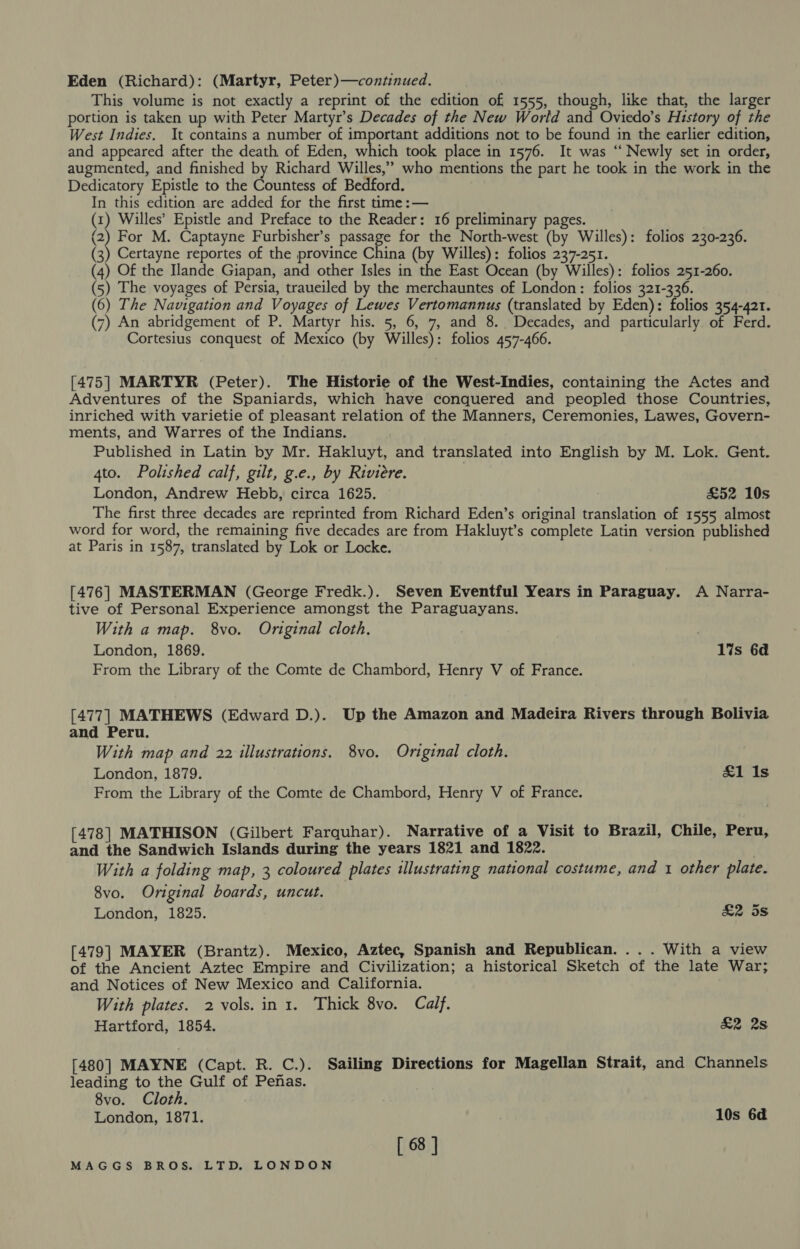 Eden (Richard): (Martyr, Peter)—continued. This volume is not exactly a reprint of the edition of 1555, though, like that, the larger portion is taken up with Peter Martyr’s Decades of the New World and Oviedo’s History of the West Indies. It contains a number of important additions not to be found in the earlier edition, and appeared after the death of Eden, which took place in 1576. It was “‘ Newly set in order, augmented, and finished by Richard Willes,’ who mentions the part he took in the work in the Dedicatory Epistle to the Countess of Bedford. In this edition are added for the first time :— (x) Willes’ Epistle and Preface to the Reader: 16 preliminary pages. (2) For M. Captayne Furbisher’s passage for the North-west (by Willes): folios 230-236. (3) Certayne reportes of the province China (by Willes): folios 237-251. (4) Of the Ilande Giapan, and other Isles in the East Ocean (by Willes): folios 251-260. (5) The voyages of Persia, traueiled by the merchauntes of London: folios 321-336. (6) The Navigation and Voyages of Lewes Vertomannus (translated by Eden): folios 354-421. (7) An abridgement of P. Martyr his. 5, 6, 7, and 8. Decades, and particularly of Ferd. Cortesius conquest of Mexico (by Willes): folios 457-466. [475] MARTYR (Peter). The Historie of the West-Indies, containing the Actes and Adventures of the Spaniards, which have conquered and peopled those Countries, inriched with varietie of pleasant relation of the Manners, Ceremonies, Lawes, Govern- ments, and Warres of the Indians. Published in Latin by Mr. Hakluyt, and translated into English by M. Lok. Gent. 4to. Polished calf, gilt, g.e., by Riviere. London, Andrew Hebb, circa 1625. £52 10s The first three decades are reprinted from Richard Eden’s original translation of 1555 almost word for word, the remaining five decades are from Hakluyt’s complete Latin version published at Paris in 1587, translated by Lok or Locke. [476] MASTERMAN (George Fredk.). Seven Eventful Years in Paraguay. A Narra- tive of Personal Experience amongst the Paraguayans. With a map. 8vo. Original cloth. London, 1869. lis 6d From the Library of the Comte de Chambord, Henry V of France. [477] MATHEWS (Edward D.). Up the Amazon and Madeira Rivers through Bolivia and Peru. With map and 22 illustrations. 8vo. Original cloth. London, 1879. &amp;1 Is From the Library of the Comte de Chambord, Henry V of France. [478] MATHISON (Gilbert Farquhar). Narrative of a Visit to Brazil, Chile, Peru, and the Sandwich Islands during the years 1821 and 1822. 7 With a folding map, 3 coloured plates illustrating national costume, and 1 other plate. 8vo. Original boards, uncut. London, 1825. £2 ds [479] MAYER (Brantz). Mexico, Aztec, Spanish and Republican. ... With a view of the Ancient Aztec Empire and Civilization; a historical Sketch of the late War; and Notices of New Mexico and California. With plates. 2 vols. in 1. Thick 8vo. Calf. Hartford, 1854. &amp;2 2s [480] MAYNE (Capt. R. C.). Sailing Directions for Magellan Strait, and Channels leading to the Gulf of Penas. 8vo. Cloth. London, 1871. 10s 6d [ 68 ]