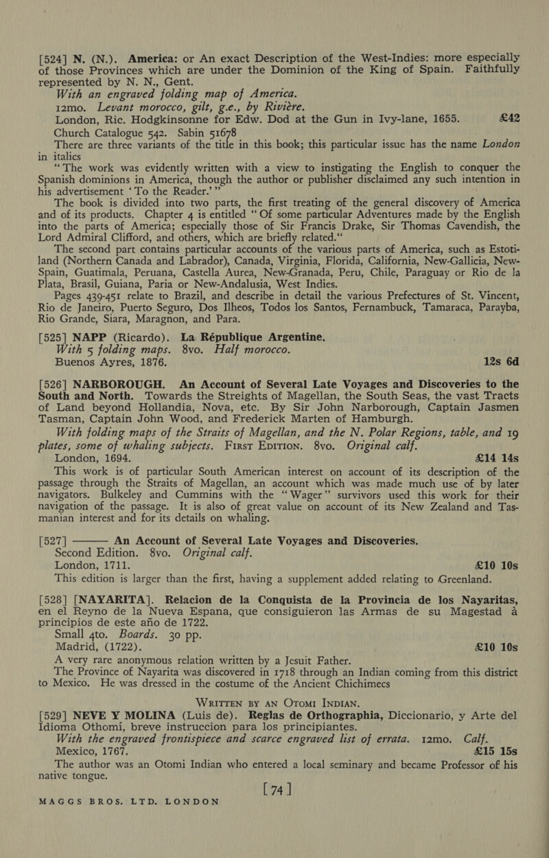 [524] N. (N.). America: or An exact Description of the West-Indies: more especially of those Provinces which are under the Dominion of the King of Spain. Faithfully represented by N. N., Gent. With an engraved folding map of America. 12mo. Levant morocco, gilt, g.e., by Riviere. London, Ric. Hodgkinsonne for Edw. Dod at the Gun in Ivy-lane, 1655. £42 Church Catalogue 542. Sabin 51678 There are three variants of the title in this book; this particular issue has the name London in italics “The work was evidently written with a view to instigating the English to conquer the Spanish dominions in America, though the author or publisher disclaimed any such intention in his advertisement ‘To the Reader.’ ” The book is divided into two parts, the first treating of the general discovery of America and of its products. Chapter 4 is entitled ‘‘Of some particular Adventures made by the English into the parts of America; especially those of Sir Francis Drake, Sir Thomas Cavendish, the Lord Admiral Clifford, and others, which are briefly related.“ The second part contains particular accounts of the various parts of America, such as Estoti- land (Northern Canada and Labrador), Canada, Virginia, Florida, California, New-Gallicia, New- Spain, Guatimala, Peruana, Castella Aurea, New-Granada, Peru, Chile, Paraguay or Rio de la Plata, Brasil, Guiana, Paria or New-Andalusia, West Indies. Pages 439-451 relate to Brazil, and describe in detail the various Prefectures of St. Vincent, Rio de Janeiro, Puerto Seguro, Dos Ilheos, Todos los Santos, Fernambuck, Tamaraca, Parayba, Rio Grande, Siara, Maragnon, and Para. [525] NAPP (Ricardo). La République Argentine. With 5 folding maps. 8vo. Half morocco. Buenos Ayres, 1876. 12s 6d [526] NARBOROUGH. An Account of Several Late Voyages and Discoveries to the South and North. Towards the Streights of Magellan, the South Seas, the vast Tracts of Land beyond Hollandia, Nova, etc. By Sir John Narborough, Captain Jasmen Tasman, Captain John Wood, and Frederick Marten of Hamburgh. With folding maps of the Straits of Magellan, and the N. Polar Regions, table, and 19 plates, some of whaling subjects. First Epition. 8vo. Original calf. London, 1694. £14 14s This work is of particular South American interest on account of its description of the passage through the Straits of Magellan, an account which was made much use of by later navigators. Bulkeley and Cummins with the “Wager” survivors used this work for their navigation of the passage. It is also of great value on account of its New Zealand and Tas- manian interest and for its details on whaling. [527 | An Account of Several Late Voyages and Discoveries. Second Edition. 8vo. Original calf. London, 1711. £10 10s This edition is larger than the first, having a supplement added relating to Greenland.  [528] [NAYARITA]. Relacion de la Conquista de la Provincia de los Nayaritas, en el Reyno de la Nueva Espana, que consiguieron las Armas de su Magestad a principios de este ano de 1722. Small gto. Boards. 30 pp. Madrid, (1722). £10 10s A very rare anonymous relation written by a Jesuit Father. The Province of Nayarita was discovered in 1718 through an Indian coming from this district to Mexico. He was dressed in the costume of the Ancient Chichimecs WRITTEN BY AN OrTomi INDIAN. [529] NEVE Y MOLINA (Luis de). Reglas de Orthographia, Diccionario, y Arte del Idioma Othomi, breve instruccion para los principiantes. With the engraved frontispiece and scarce engraved list of errata. 12mo. Calf. Mexico, 1767. £15 15s The author was an Otomi Indian who entered a local seminary and became Professor of his native tongue. [ 74]