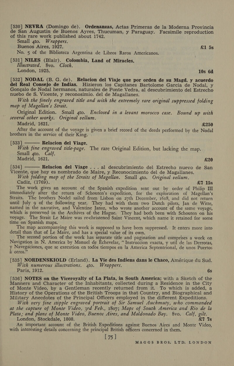 [530] NEVRA (Domingo de). Ordenanzas, Actas Primeras de la Moderna Provincia de San Augustin de Buenos Ayres, Thucuman, y Paraguay. Facsimile reproduction of this rare work published about 1742. Small 4to. Wrappers. | Buenos Aires, 1927. £1 5s No. 5 of the Biblioteca Argentina de Libros Raros Americanos. [531] NILES (Blair). Colombia, Land of Miracles. Illustrated. 8vo. Cloth. London, 1925. 10s 6d [532] NODAL (B. G. de). Relacion del Viaje que por orden de su Magd. y acuerdo del Real Consejo de Indias. Hizieron los Capitanes Bartolome Garcia de Nodal, y Gongalo de Nodal hermanos, naturales de Ponte Vedra, al descubrimiento del Estrecho nuebo de S. Vicente, y reconosimio. del de Magallanes. With the finely engraved title and with the extremely rare original suppressed folding map of Magellan’s Strait. Original Edition. Small 4to. Enclosed in a levant morocco case. Bound up with several other works. Original vellum. Madrid, 1621. £250 After the account of the voyage is given a brief record of the deeds performed by the Nodal brothers in the service of their King. [533] Relacion del Viage. With fine engraved title-page. The rare Original Edition, but lacking the map. Small gto. Calf. Madrid, 1621. £20 [534] Relacion del Viage ... al descubrimiento del Estrecho nuevo de San Vicente, que hoy es nombrado de Maire, y Reconocimiento del de Magallanes. With folding map of the Straits of Magellan. Small gto. Original vellum. Cadiz, (1769). £7 15s The work gives an account of the Spanish expedition sent out by order of Philip II immediately after the return of Schouten’s expedition, for the exploration of Magellan’s Straits. The brothers Nodel sailed from Lisbon on 27th December, 1618, and did not return until July 9 of the following year. They had with them two Dutch pilots, Jan de Witte, named in the narrative, and Valentine Jansz, who wrote another account of the same voyage, which is preserved in the Archives of the Hague. They had both been with Schouten on his voyage. The Strait Le Maire was re-christened Saint Vincent, which name it retained for some time on Spanish maps. The map accompanying this work is supposed to have been suppressed. It enters more into detail than that of Le Maire, and has a special value of its own. The second portion of the work has separate title and pagination and comprises a work on Navigation in N. America by Manuel de Echevelar, “Instruccion exacta, y util de las Derrotas, y Navegaciones, que se execution en todos tiempos en la America Septentrional, de unos Puertos a otros.” [535] NORDENSKIOLD (Erland). La Vie des Indiens dans le Chaco, Amérique du Sud. With numerous illustrations. 4to. Wrappers. Paris, 1912. 6s [536] NOTES on the Viceroyalty of La Plata, in South America; with a Sketch of the Manners and Character of the Inhabitants, collected during a Residence in the City of Monte Video, by a Gentleman recently returned from it. To which is added, a History of the Operations of the British Troops in that Country, and Biographical and Military Anecdotes of the Principal Officers employed in the different Expeditions. With very fine stipple engraved portrait of Sir Samuel Auchmuty, who commanded at the capture of Monte Video, 3rd Feb., 1807; Maps of South America and Rio de la Plata; and plans of Monte Video, Buenos Aires, and Maldonado Bay. 8vo. Calf, gilt. London, Stockdale, 1808. . £7 Ws An important account of the British Expeditions against Buenos Aires and Monte Video, with interesting details concerning the principal British officers concerned in them. [75]  