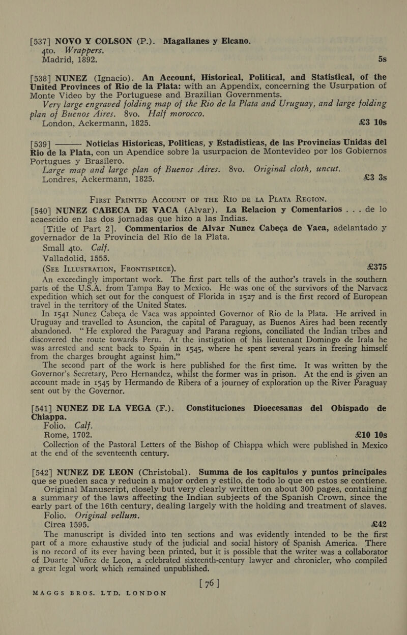 [537] NOVO Y COLSON (P.). Magallanes y Elcano. 4to. Wrappers. Madrid, 1892. 5s [538] NUNEZ (Ignacio). An Account, Historical, Political, and Statistical, of the United Provinces of Rio de la Plata: with an Appendix, concerning the Usurpation of Monte Video by the Portuguese and Brazilian Governments. Very large engraved folding map of the Rio de la Plata and Uruguay, and large folding plan of Buenos Aires. 8vo. Half morocco. London, Ackermann, 1825. £3 10s  [539 | —- Noticias Historicas, Politicas, y Estadisticas, de las Provincias Unidas del Rio de la Plata, con un Apendice sobre la usurpacion de Montevideo por los Gobiernos Portugues y Brasilero. bes Large map and large plan of Buenos Aires. 8vo. Original cloth, uncut. Londres, Ackermann, 1825. £3 3s First PRINTED ACCOUNT OF THE RIo DE LA PLATA REGION. [540] NUNEZ CABECA DE VACA (Alvar). La Relacion y Comentarios . . . de lo acaescido en las dos jornadas que hizo a las Indias. [Title of Part 2]. Commentarios de Alvar Nunez Cabecga de Vaca, adelantado y governador de la Provincia del Rio de la Plata. Small 4to. Calf. Valladolid, 1555. (SEE ILLusTRATION, FRONTISPIECE). £375 An exceedingly important work. The first part tells of the author’s travels in the southern parts of the U.S.A. from Tampa Bay to Mexico. He was one of the survivors of the Narvaez expedition which set out for the conquest of Florida in 1527 and is the first record of European travel in the territory of the United States. In 1541 Nunez Cabeca de Vaca was appointed Governor of Rio de la Plata. He arrived in Uruguay and travelled to Asuncion, the capital of Paraguay, as Buenos Aires had been recently abandoned. ‘He explored the Paraguay and Parana regions, conciliated the Indian tribes and discovered the route towards Peru. At the instigation of his lieutenant Domingo de Irala he was arrested and sent back to Spain in 1545, where he spent several years in freeing himself from the charges brought against him.” The second part of the work is here published for the first time. It was written by the Governor’s Secretary, Pero Hernandez, whilst the former was in prison. At the end is given an account made in 1545 by Hermando de Ribera of a journey of exploration up the River Paraguay sent out by the Governor. [541] NUNEZ DE LA VEGA (F.). Constituciones Dioecesanas del Obispado de Chiappa. Folio. Calf, Rome, 1702. £10 10s Collection of the Pastoral Letters of the Bishop of Chiappa which were published in Mexico at the end of the seventeenth century. [542] NUNEZ DE LEON (Christobal). Summa de los capitulos y puntos principales que se pueden saca y reducin a major orden y estilo, de todo lo que en estos se contiene. Original Manuscript, closely but very clearly written on about 300 pages, containing a summary of the laws affecting the Indian subjects of the Spanish Crown, since the early part of the 16th century, dealing largely with the holding and treatment of slaves. Folio. Original vellum. Circa 1595. £42 The manuscript is divided into ten sections and was evidently intended to be the first part of a more exhaustive study of the judicial and social history of Spanish America. There is no record of its ever having been printed, but it is possible that the writer was a collaborator of Duarte Nufiez de Leon, a celebrated sixteenth-century lawyer and chronicler, who compiled a great legal work which remained unpublished. [ 76 |