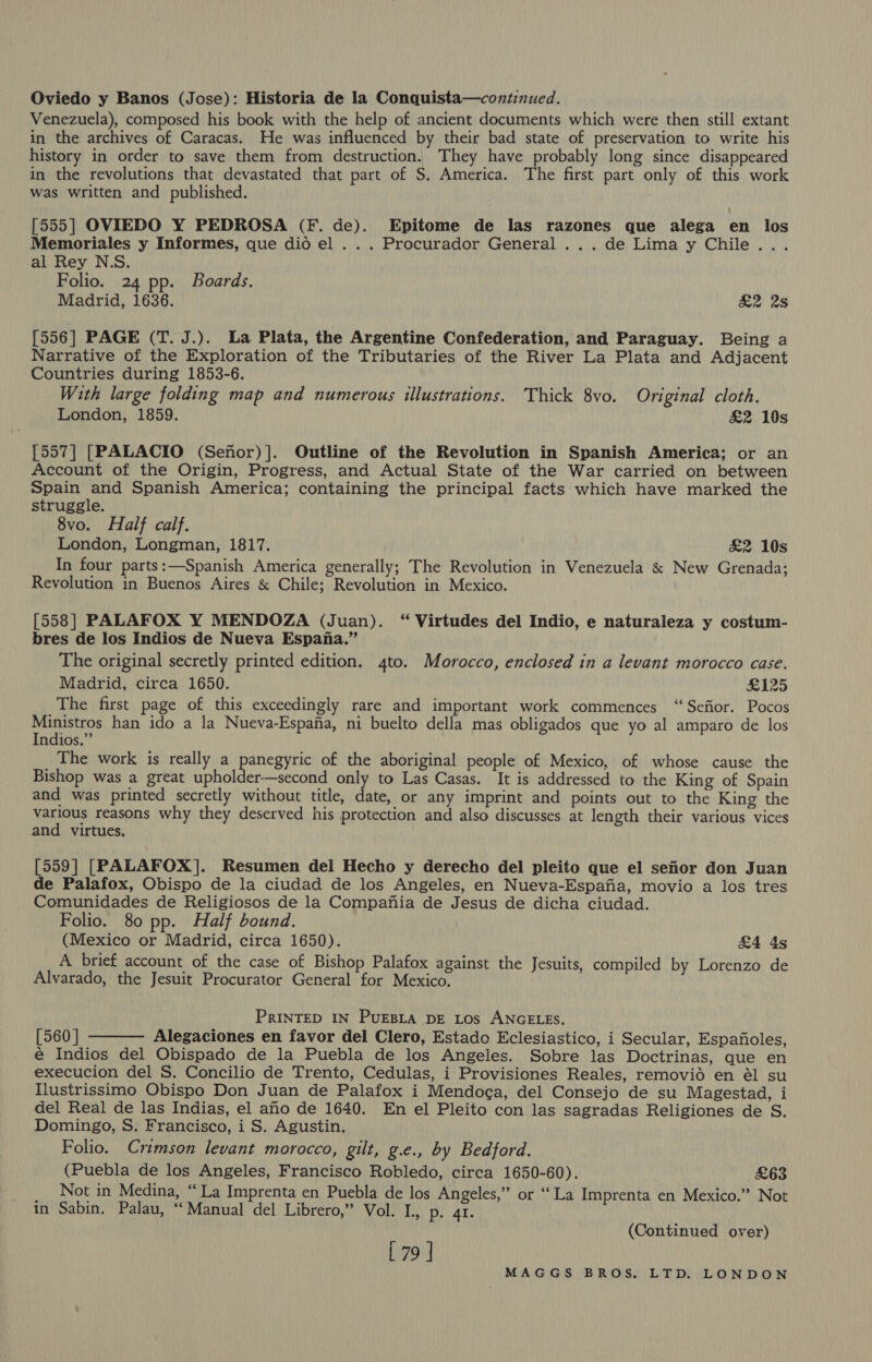 Oviedo y Banos (Jose): Historia de la Conquista—continued. Venezuela), composed his book with the help of ancient documents which were then still extant in the archives of Caracas. He was influenced by their bad state of preservation to write his history in order to save them from destruction. They have probably long since disappeared in the revolutions that devastated that part of S. America. The first part only of this work was written and published. [555] OVIEDO Y PEDROSA (F. de). Epitome de las razones que alega en los Memoriales y Informes, que did el . . . Procurador General ...de Lima y Chile... al Rey N.S. Folio. 24 pp. Boards. Madrid, 1636. &amp;2 2s [556] PAGE (T. J.). La Plata, the Argentine Confederation, and Paraguay. Being a Narrative of the Exploration of the Tributaries of the River La Plata and Adjacent Countries during 1853-6. With large folding map and numerous illustrations. Thick 8vo. Original cloth. London, 1859. £2 10s [557] [PALACIO (Senor)]. Outline of the Revolution in Spanish America; or an Account of the Origin, Progress, and Actual State of the War carried on between Spain and Spanish America; containing the principal facts which have marked the struggle. 8vo. Half calf. London, Longman, 1817. £2 10s In four parts:—Spanish America generally; The Revolution in Venezuela &amp; New Grenada; Revolution in Buenos Aires &amp; Chile; Revolution in Mexico. [558] PALAFOX Y MENDOZA (Juan). “ Virtudes del Indio, e naturaleza y costum- bres de los Indios de Nueva Espana.” The original secretly printed edition. 4to. Morocco, enclosed in a levant morocco case. Madrid, circa 1650. £125 The first page of this exceedingly rare and important work commences “Sefior. Pocos Ministros han ido a la Nueva-Espana, ni buelto della mas obligados que yo al amparo de los Indios.” The work is really a ee of the aboriginal people of Mexico, of whose cause the Bishop was a great upholder-—second ier) to Las Casas. It is addressed to the King of Spain and was printed secretly without title, date, or any imprint and points out to the King the various reasons why they deserved his protection and also discusses at length their various vices and virtues. [559] [PALAFOX]. Resumen del Hecho y derecho del pleito que el sefior don Juan de Palafox, Obispo de la ciudad de los Angeles, en Nueva-Espafia, movio a los tres Comunidades de Religiosos de la Compania de Jesus de dicha ciudad. Folio. 80 pp. Half bound. (Mexico or Madrid, circa 1650). &amp;4 4s A brief account of the case of Bishop Palafox against the Jesuits, compiled by Lorenzo de Alvarado, the Jesuit Procurator General for Mexico. PRINTED IN PUEBLA DE Los ANGELES. [560 | Alegaciones en favor del Clero, Estado Eclesiastico, i Secular, Espafioles, é Indios del Obispado de la Puebla de los Angeles. Sobre las Doctrinas, que en execucion del S. Concilio de Trento, Cedulas, i Provisiones Reales, removid en él su Ilustrissimo Obispo Don Juan de Palafox i Mendoga, del Consejo de su Magestad, i del Real de las Indias, el aMo de 1640. En el Pleito con las sagradas Religiones de S. Domingo, S. Francisco, i S. Agustin. Folio. Crimson levant morocco, gilt, g.e., by Bedford. (Puebla de los Angeles, Francisco Robledo, circa 1650-60). £63 _ Not in Medina, “La Imprenta en Puebla de los Angeles,” or ‘La Imprenta en Mexico.” Not in Sabin. Palau, “‘ Manual del Librero,” Vol. L., p. 41.  (Continued over) [ 79 ]