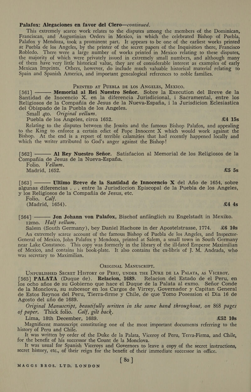 Palafox: Alegaciones en favor del Clero—continued. This extremely scarce work relates to the disputes among the members of the Dominican, Franciscan, and Augustinian Orders in Mexico, in which the celebrated Bishop of Puebla, Palafox y Mendoza, took a prominent part. It appears to be one of the earliest works printed at Puebla de los Angeles, by the printer of the secret papers of the Inquisition there, Francisco Robledo. There were a large number of works printed in Mexico relating to these disputes, the majority of which were privately issued in extremely small numbers, and although many of them have very little historical value, they are of considerable interest as examples of early Mexican Imprints. Others, however, do mictaae much valuable historical material relating to Spain and Spanish America, and important genealogical references to noble families. PRINTED AT PUEBLA DE Los ANGELES, MExIco. [561 | Memorial al Rei Nuestro Sefor. Sobre la Execution del Breve de la Santidad de Inocencio X. en la diferencia Jurisdicional, i Sacramental, entre los Religiosos de la Compania de Jesus de la Nueva-Espana, i la Jurisdicion Eclesiastica del Obispado de la Puebla de los Angeles. Small 4to. Original vellum. Puebla de los Angeles, circa 1652. £4 15s Relating to the disputes between the Jesuits and the famous Bishop Palafox, and appealing to the King to enforce a certain edict of Pope Innocent X which would work against the Bishop. At the end is a report of terrible erie: that had recently happened locally and which the writer attributed to God’s anger against the Bishop!  [562] Al Rey Nuestro Senor. Satisfacion al Memorial de los Religiosos de la Compania de Jesus de la Nueva-Espana. Folio. Vellum.   Madrid, 1652. £5 5s [563 ] Ultimo Breve de la Santidad de Innocencio X del Ano de 1654, sobre algunas diferencias . .. entre la Jurisdiccion Episcopal de la Puebla de los Angeles, y los Religiosos de la Compania de Jesus, etc. Folio, Calf. (Madrid, 1654). £4 4s [564] Jon Johann von Palafox, Bischof anfanglich zu Engelstadt in Mexiko.  12mo. Half vellum. Salem (South Germany), bey Daniel Hachoze in der Apostelstrasse, 1774. £6 10s An extremely scarce account of the famous Bishop of Puebla de los Angeles, and Inspector- General of Mexico, John Palafox y Mendoza, printed at Salem, a small town in South Germany near Lake Constance. This copy was formerly in the library of the ill-fated Emperor Maximilian of Mexico, and contains his book-plate. It also contains the ex-libris of J. M. Andrada, who Was secretary to Maximilian. ORIGINAL MANUSCRIPT. UnpuBLisHED SECRET HisTory oF PERU, UNDER THE DUKE DE LA PaLaTa, As VICEROY. [565] PALATA (Duque de). Relacion, 1689. Relacion del Estado de el Peru, en los ocho anos de su Gobierno que hace el Duque de la Palata al exmo. Senor Conde de la Monclova, su subcesor en los Cargos de Virrey, Governador y Capitan General de Estos Reynos del Peru, Tierra-firme y Chile, de que Tomo Posession el Dia 16 de Agosto del ano de 1689. Original Manuscript, beautifully written in the same hand throughout, on 868 pages of paper. Thick folio. Calf, gilt back. Lima, 18th December, 1689. £52 10s Magnificent manuscript constituting one of the most important documents referring to the history of Peru and Chile. It was written by order of the Duke de la Palata, Viceroy of Peru, Terra-Firma, and Chile, for the benefit of his successor the Count de la Monclova. It was usual for Spanish Viceroys and Governors to leave a copy of the secret instructions, secret history, etc., of their reign for the benefit of their immediate successor in office. [ 80 ]