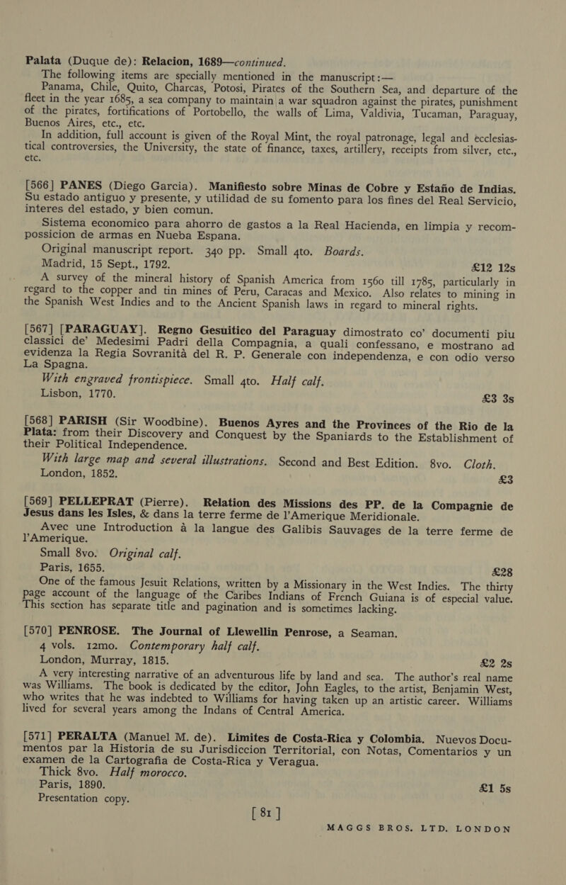 Palata (Duque de): Relacion, 1689—continued. The following items are specially mentioned in the manuscript :— Panama, Chile, Quito, Charcas, Potosi, Pirates of the Southern Sea, and departure of the fleet in the year 1685, a sea company to maintain a war squadron against the pirates, punishment of the pirates, fortifications of Portobello, the walls of Lima, Valdivia, Tucaman, Paraguay, Buenos Aires, etc., etc. In addition, full account is given of the Royal Mint, the royal patronage, legal and écclesias- tical controversies, the University, the state of finance, taxes, artillery, receipts from silver, etc., etc. [566] PANES (Diego Garcia). Manifiesto sobre Minas de Cobre y Estano de Indias. Su estado antiguo y presente, y utilidad de su fomento para los fines del Real Servicio, interes del estado, y bien comun. Sistema economico para ahorro de gastos a la Real Hacienda, en limpia y recom- possicion de armas en Nueba Espana. Original manuscript report. 340 pp. Small 4to. Boards. Madrid, 15 Sept., 1792. £12 12s A survey of the mineral history of Spanish America from 1560 till 1785, particularly in regard to the copper and tin mines of Peru, Caracas and Mexico. Also relates to mining in the Spanish West Indies and to the Ancient Spanish laws in regard to mineral rights. [567] [PARAGUAY]. Regno Gesuitico del Paraguay dimostrato co’ documenti piu classici de’ Medesimi Padri della Compagnia, a quali confessano, e mostrano ad evidenza la Regia Sovranita del R. P. Generale con independenza, e con odio verso La Spagna. With engraved frontispiece. Small 4to. Half calf. Lisbon, 1770. £3 3S [568] PARISH (Sir Woodbine). Buenos Ayres and the Provinces of the Rio de la Plata: from their Discovery and Conquest by the Spaniards to the Establishment of their Political Independence. With large map and several illustrations. Second and Best Edition. 8vo. Cloth. London, 1852. £3 [569] PELLEPRAT (Pierre). Relation des Missions des PP. de la Compagnie de Jesus dans les Isles, &amp; dans la terre ferme de l’Amerique Meridionale. Avec une Introduction a la langue des Galibis Sauvages de la terre ferme de l?Amerique. Small 8vo. Original calf. Paris, 1655. £28 One of the famous Jesuit Relations, written by a Missionary in the West Indies. The thirty Page account of the language of the Caribes Indians of French Guiana is of especial value. This section has separate title and pagination and is sometimes lacking. [570] PENROSE. The Journal of Llewellin Penrose, a Seaman. 4 vols. 12mo. Contemporary half calf. London, Murray, 1815. &amp;2 28 A very interesting narrative of an adventurous life by land and sea. The author’s real name was Williams. The book is dedicated by the editor, John Eagles, to the artist, Benjamin West, who writes that he was indebted to Williams for having taken up an artistic career. Williams lived for several years among the Indans of Central America. [571] PERALTA (Manuel M. de). Limites de Costa-Rica y Colombia. Nuevos Docu- mentos par la Historia de su Jurisdiccion Territorial, con Notas, Comentarios y un examen de la Cartografia de Costa-Rica y Veragua. Thick 8vo. Half morocco. Paris, 1890. &amp;1 5s Presentation copy. [ 81 ]