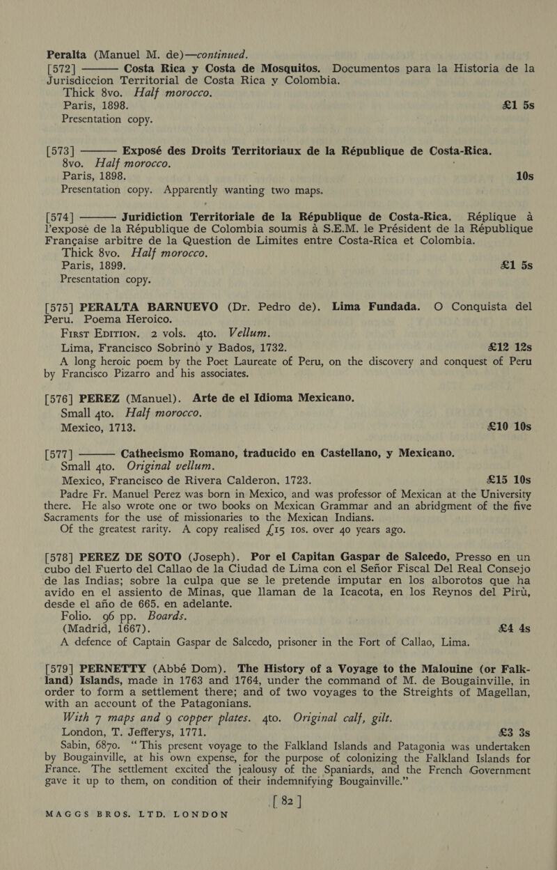 Peralta (Manuel M. de)—continued. [572] Costa Rica y Costa de Mosquitos. Documentos para la Historia de la Jurisdiccion Territorial de Costa Rica y Colombia. Thick 8vo. Half morocco. Paris, 1898. £1 5s Presentation copy.   [573] Exposé des Droits Territoriaux de la République de Costa-Rica. 8vo. Half morocco. Paris, 1898. 10s Presentation copy. Apparently wanting two maps.  [574] Juridiction Territoriale de la République de Costa-Rica. Reéplique a l’exposé de la République de Colombia soumis a S.E.M. le Président de la République Francaise arbitre de la Question de Limites entre Costa-Rica et Colombia. Thick 8vo. Half morocco. Paris, 1899. aL as Presentation copy. [575] PERALTA BARNUEVO (Dr. Pedro de). Lima Fundada. O Conquista del Peru. Poema Heroico. First Epirion. 2 vols. 4to. Vellum. Lima, Francisco Sobrino y Bados, 1732. £12 12s A long heroic poem by the Poet Laureate of Peru, on the discovery and conquest of Peru by Francisco Pizarro and his associates. [576] PEREZ (Manuel). Arte de el Idioma Mexicano, Small 4to. Half morocco. Mexico, 1713. | £10 10s [577 | Cathecismo Romano, traducido en Castellano, y Mexicano. Small 4to. Original vellum. Mexico, Francisco de Rivera Calderon, 1723. £15 10s Padre Fr. Manuel Perez was born in Mexico, and was professor of Mexican at the University there. He also wrote one or two books on Mexican Grammar and an abridgment of the five Sacraments for the usé of missionaries to the Mexican Indians. Of the greatest rarity. A copy realised £15 10s. over 40 years ago.  [578] PEREZ DE SOTO (Joseph). Por el Capitan Gaspar de Salcedo, Presso en un cubo del Fuerto del Callao de la Ciudad de Lima con el Senor Fiscal Del Real Consejo ‘de las Indias; sobre la culpa que se le pretende imputar en los alborotos que ha avido en el assiento de Minas, que llaman de la Icacota, en los Reynos del Piru, desde el ano de 665. en adelante. Folio. 96 pp. Boards. . (Madrid, 1667). &amp;A4 ds A defence of Captain Gaspar de Salcedo, prisoner in the Fort of Callao, Lima. [579] PERNETTY (Abbé Dom). The History of a Voyage to the Malouine (or Falk- land) Islands, made in 1763 and 1764, under the command of M. de Bougainville, in order to form a settlement there; and of two voyages to the Streights of Magellan, with an account of the Patagonians. With 7 maps and g copper plates. 4to. Original calf, gilt. London, T. Jefferys, 1771. £3 3s Sabin, 6870. “This present voyage to the Falkland Islands and Patagonia was undertaken by Bougainville, at his own expense, for the purpose of colonizing the Falkland Islands for France. The settlement excited the jealousy of the Spaniards, and the French Government gave it up to them, on condition of their indemnifying Bougainville.” [ 82 ]