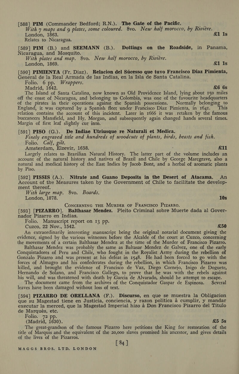[588] PIM (Commander Bedford; R.N.). The Gate of the Pacific. i With 7 maps and g plates, some coloured. 8vo. New half morocco, by Riviere. London, 1863. £1 Is Relates to Nicaragua. [589] PIM (B.) and SEEMANN (B.). Dottings on the Roadside, in Panama, Nicaragua, and Mosquito. With plates and map. 8vo. New half morocco, by Riviere. London, 1869. &amp;1 Is [590] PIMIENTA (Fr. Diaz). Relacion del Sicesso que tuvo Francisco Diaz Pimienta, General de la Real Armada de las Indias, en la Isla de Santa Catalina. Folio. 6 pp. Wrappers. Madrid, 1642. &amp;6 6s The Island of Santa Catalina, now known as Old Providence Island, lying about 150 miles off the coast of Nicaragua, and belonging to Colombia, was one of the favourite headquarters of the pirates in their operations against the Spanish possessions. Normally belonging to England, it was captured by a Spanish fleet tide Francisco Diaz Pimienta, in 1641. ‘This relation contains the account of this incident. Later in 1666 it was retaken by the famous buccaneers Mansfield, and Hy. Morgan, and subsequently again changed hands several times. Margin of first leaf slightly cut into. [591] PISO (G.). De Indiae Utriusque re Naturali et Medica. Finely engraved title and hundreds of woodcuts of plants, birds, beasts and fish. Folio. Calf, gilt. Amsterdam, Elzevir, 1658. ' £11 Largely relates to Brazilian Natural History. The latter part of the volume includes an account of the natural history and natives of Brazil and Chile by George Marcgrave, also a natural and medical history of the East Indies by Jacob Bont, and a herbal of aromatic plants by Piso. [592] PISSIS (A.). Nitrate and Guano Deposits in the Desert of Atacama. An Account of the Measures taken by the Government of Chile to facilitate the develop- ment thereof. With large map. 8vo. Boards. London, 1878. 10s CoNCERNING THE Murpber oF Francisco Pizarro. [593] [PIZARRO]. Balthasar Mendez. Pleito Criminal sobre Muerte dada al Gover- nador Pizarro en Indias. Folio. Manuscript report on 13 pp. Cuzco, 22 Nov., 1542. £50 An extraordinarily interesting manuscript being the original notarial document giving the evidence, signed by the various witnesses before the Alcalde of the court at Cuzco, concerning the movements of a certain Balthasar Mendez at the time of the Murder of Francisco Pizarro. Balthasar Mendez was probably the same as Baltasar Mendez de Galvez, one of the early Conquistadores of Peru and Chile, who fought in the Royalist Army during the rebellion of Gonzalo Pizarro and was present at his defeat in 1548. He had been forced to go with the forces of Almagro and his confederates during the rebellion, in which Francisco Pizarro was killed, and brought the evidence of Francisco de Vaz, Diego Cornejo, Inigo de Doguete, Hernando de Solano, and Francisco Gallego, to prove that he was with the rebels against his will, and was threatened with death by Garcia de Alvarado, should he attempt to escape. The document came from the archives of the Conquistador Gaspar de Espinosa. Several leaves have been damaged without loss of text. [594] PIZARRO DE ORELLANA (F.). Discurso, en que se muestra la Obligacion que su Magestad tiene en Justicia, conciencia, y razon politica a4 cumplir, y mandar executar la merced, que la Magestad Imperial hizo 4 Don Francisco Pizarro del Titulo de Marques, etc. Folio. 72 pp. (Madrid, 1630). &amp;5 5s The great-grandson of the famous Pizarro here petitions the King for restoration of the title of Marquis and the equivalent of the 20,000 slaves promised his ancestor, and gives details of the lives of the Pizarros. [ 84]