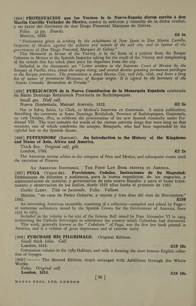 [604] PROTESTACION que los Vezinos le la Nueve-Espana dieron escrita a don Martin Carrillo Visitador de Mexico, contra la sedicion y tumulto de la dicha ciudad, y en favor del Govierno de don Diego Pimentel Marques de Gelves. Folio. 32 pp. Boards. Mexico, 1626. &amp;6 6s “ Protestation given in writing by the inhabitants of New Spain to Don Martin Carrillo, Inspector of Mexico, against the sedition. and tumult of the said city, and in favour of the government of Don Diego Pimentel, Marques de Gelves.” Ni This Memorial in favour of the Viceroy, is in the form of a petition from the Basque Colonists in Mexico to the Spanish Inspector asking for the recall of the Viceroy and complaining of the tumult that has taken place since his departure from the city. Included in the documents are “ Letter written to the Supreme Court of Mexico by the Basques of Puebla, 1612, about the negro rising, and several decrees granting permanent privileges to the Basque provinces. The protestation is dated Mexico City, 15th July, 1626, and bears a long list of names of prominent Mexicans, of Basque origin. It is signed by the Secretary of the ‘Sancta Cruzada, Bernardino de Urrutia.” [605] PUBLICACION de Ia Nueva Constitucion de la Monarquia Espanola celebrada en Santo Domingo Retaluleuk Provincia de Suchitepequez. Small 4to. Half calf. Nueva Guatemala, Manuel Arevalo, 1812. £3 3s Not in Salva, Sabin, Le Clerk, or Medina’s Imprenta en Guatemala. A scarce publication, describing the ceremony at Santo Domingo Retaluleuk, Province of Suchitepequez, Guatemala, on 12th October, 1812, to celebrate the proclamation of the new Spanish monarchy under Fer- dinand VII. The tract contains the words of the various patriotic songs that were sung on that occasion; one of which condemns the usurper, Bonaparte, who had been superseded by the rightful heir to the Spanish throne. [606] PUFFENDORF (Samuel). An Introduction to the History of the Kingdoms and States of Asia, Africa and America. Thick 8vo. Original calf, gilt. London, 1705. £2 2s The American section relates to the conquest of Peru and Mexico, and subsequent events until the execution of Pizarro. . An AMERICAN INCUNABLE. ‘THE First Law Book PRINTED IN AMERICA. [607] PUGA (Vascode). Provisiones, Cedulas, Instruciones de Su Magestad: Ordenancas de difuntos y audiencia, para la buena expedicion de los negocios, y administracion de justicia: y governacion de esta nueva Espana: y para el buen trata- miento y observacion de los Indios, desde 1525 anos hasta el presente de 1563. Gothic Letter. Title in facsimile. Folio. Vellum. Mexico, “‘en casa de Pedro Ocharte, a veynte y tres dias del mes de Noviembre,” 1563. £250 An interesting American incunable, consisting of a collection—compiled and edited by Puga— of numerous ordinances issued by the Spanish Crown for the Government of America, from 1525 to 1563. Included in the volume is the text of the famous Bull issued by Pope Alexander VI in 1493, authorising the Catholic Sovereigns to administer the country which Columbus had discovered. This work, generally known as the “ Cedulario”’ of Puga, was the first law book printed in America, and is a volume of great importance and of extreme rarity. [608] PURCHASE HIS PILGRIMAGE. Original Edition. Small thick folio. Calf. London, 1613. £18 18s _ Companion volume to the 1589 Hakluyt, and with it forming the most famous English collec- tion of voyages.  {s09] The Second Edition, much enlarged with Additions through the Whole orke. Folio. Original calf. London, 1614. £10 10s [ 86 ]