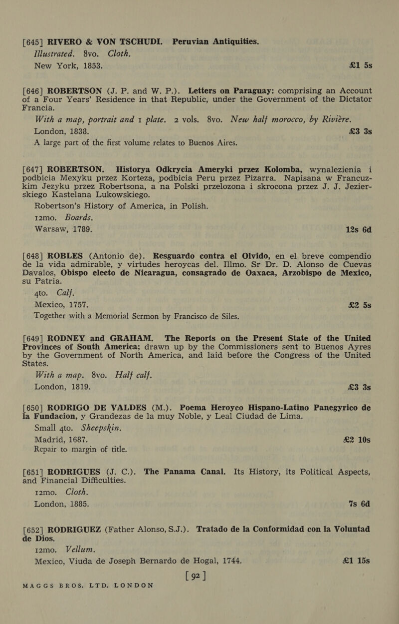 [645] RIVERO &amp; VON TSCHUDI. Peruvian Antiquities. Illustrated. 8vo. Cloth. New York, 1853. £1 5s [646] ROBERTSON (J. P. and W. P.). Letters on Paraguay: comprising an Account of a Four Years’ Residence in that Republic, under the Government of the Dictator Francia. With a map, portrait and 1 plate. 2 vols. 8vo. New half morocco, by Riviere. London, 18338. £3 3s A large part of the first volume relates to Buenos Aires. [647] ROBERTSON. Historya Odkrycia Ameryki przez Kolomba, wynalezienia i podbicia Mexyku przez Korteza, podbicia Peru przez Pizarra. Napisana w Francuz- kim Jezyku przez Robertsona, a na Polski przelozona i skrocona przez J. J. Jezier- skiego Kastelana Lukowskiego. Robertson’s History of America, in Polish. 12mo. Boards. Warsaw, 1789. 12s 6d [648] ROBLES (Antonio de). Resguardo contra el Olvido, en el breve compendio de la vida admirable, y virtudes heroycas del. Illmo. Sr Dr. D. Alonso de Cuevas Davalos, Obispo electo de Nicaragua, consagrado de Oaxaca, Arzobispo de Mexico, su Patria. 4to. Calf. Mexico, 1757. £2 5s Together with a Memorial Sermon by Francisco de Siles. [649] RODNEY and GRAHAM. The Reports on the Present State of the United Provinces of South America; drawn up by the Commissioners sent to Buenos Ayres by the Government of North America, and laid before the Congress of the United States. With a map. 8vo. Half calf. London, 1819. £3 3s [650] RODRIGO DE VALDES (M.). Poema Heroyco Hispano-Latino Panegyrico de la Fundacion, y Grandezas de la muy Noble, y Leal Ciudad de Lima. Small 4to. Sheepskin. Madrid, 1687. £2 10s Repair to margin of title. [651] RODRIGUES (J. C.). The Panama Canal. Its History, its Political Aspects, and Financial Difficulties. 12mo. Cloth. London, 1885. Ws 6d [652] RODRIGUEZ (Father Alonso,S.J.). Tratado de la Conformidad con la Voluntad de Dios. 12mo. Vellum. Mexico, Viuda de Joseph Bernardo de Hogal, 1744. £1 15s [ 92 ]