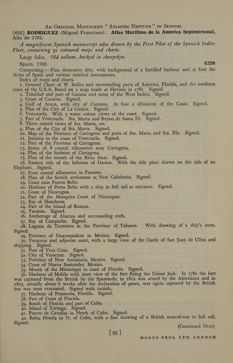 [653] RODRIGUEZ (Miguel Francisco). Atlas Maritimo de la America Septentrional, Ano de 1792. A magnificent Spanish manuscript atlas drawn by the First Pilot of the Spanish Indies Fleet, containing 91 coloured maps and charts. Large folio. Old vellum, backed in sheepskin. Spain, 1792. £250 Comprising :—Fine decorative title, with background of a fortified harbour and at foot the Arms of Spain and various nautical instruments. Index of maps and charts. 1. General Chart of W. Indies and surrounding parts of America, Florida, and the southern coast of the U.S.A. Based on a map made at Havana in 1781. Signed. . Trinidad and part of Guiana and some of the West Indies. Signed. . Coast of Caracas. Signed. Gulf of Araya, with city of Cumana. At foot a silhouette of the Coast. Signed. . Plan of the City of La Guaira. Signed. . Venezuela. With 5 water colour views of the coast. Signed. . Part of Venezuela. Sta. Marta and Reyno de Santa Fé. Signed. . Three coastal views of Sta. Marta, etc. g. Plan of the City of Sta. Marta. Signed. 10. Map of the Province of Cartagena and parts of Sta. Marta and Sta. Fée. Signed. II. Jamaica to the coast of Venezuela. Signed. 12. Part of the Province of Cartagena. 13. Series of 8 coastal silhouettes near Cartagena. 14. Plan of the harbour of Cartagena. 15. Plan of the mouth of the River Sinu. Signed. 16. Eastern side of the Isthmus of Darien. With the title piece drawn on the side of an Elephant. Signed. | 17. Four coastal silhouettes in Panama. 18. Plan of the Scotch settlement at New Caledonia. Signed. 19. Coast near Puerto Bello. 20. Harbour of Porto Bello with a ship in full sail at entrance. Signed. 21. Coast of Nicaragua. 22. Part of the Mosquito Coast of Nicaragua. 23. Bay of Honduras. 24. Part of the Island of Roatan. 25. Yucatan. Signed. 26. Anchorage of Alacran and surrounding reefs. 27. Bay of Campeche. Signed. 28. Laguna de Terminos in the Province of Tabasco. With drawing of a ship’s stern. Signed. es, Province of Guazaqualcos in Mexico. Signed. 30. Veracruz and adjacent coast, with a large view of the Castle of San Juan de Ullua and shipping. Signed. 31. Port of Vera Cruz. Signed. 32. City of Veracruz. Signed. 33. Province of New Andalucia, Mexico. Signed. 34. Coast of Nueva Santander, Mexico. 35. Mouth of the Mississippi to coast of Florida. Signed. 36. Harbour of Mobile with inset view of the fort flying the Union Jack. In 1780 the fort was captured from the British by the Spaniards; in 1812 was seized by the Americans and in 1815, actually about 6 weeks after the declaration of peace, was again captured by the British but was soon evacuated. Signed with initials. 37. Harbour of Pensacola, Florida. Signed. 38. Part of Coast of Florida. 39. South of Florida and part of Cuba. 40. Island of Tortuga. Signed. 41. Puerto de Cavafias in North of Cuba. Signed. 42. Bahia Honda in N. of Cuba, with a fine drawing of a British man-of-war in full sail. CONT HUI W DN (Continued Over) [ 93 ]