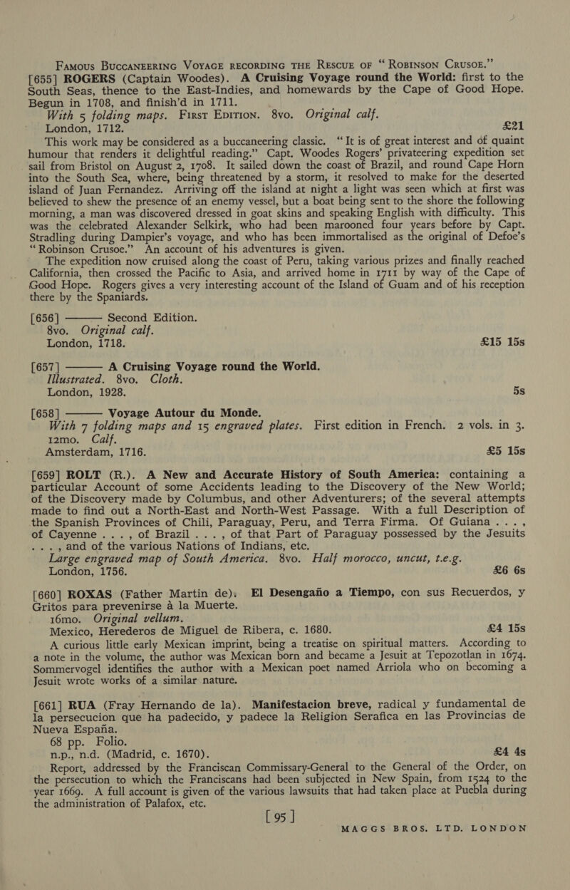Famous BuccANEERING VOYAGE RECORDING THE RESCUE OF “‘ ROBINSON CRUSOE.” [655] ROGERS (Captain Woodes). A Cruising Voyage round the World: first to the South Seas, thence to the East-Indies, and homewards by the Cape of Good Hope. Begun in 1708, and finish’d in 1711. With 5 folding maps. First Eprtion. 8vo. Original calf. London, 1712. x21 This work may be considered as a buccaneering classic. ‘“‘It is of great interest and of quaint humour that renders it delightful reading.” Capt. Woodes Rogers’ privateering expedition set sail from Bristol on August 2, 1708. It sailed down the coast of Brazil, and round Cape Horn into the South Sea, where, being threatened by a storm, it resolved to make for the deserted island of Juan Fernandez. Arriving off the island at night a light was seen which at first was believed to shew the presence of an enemy vessel, but a boat being sent to the shore the following morning, a man was discovered dressed in goat skins and speaking English with difficulty. This was the celebrated Alexander Selkirk, who had been marooned four years before by Capt. Stradling during Dampier’s voyage, and who has been immortalised as the original of Defoe’s “Robinson Crusoe.” An account of his adventures is given. The expedition now cruised along the coast of Peru, taking various prizes and finally reached California, then crossed the Pacific to Asia, and arrived home in 1711 by way of the Cape of Good Hope. Rogers gives a very interesting account of the Island of Guam and of his reception there by the Spaniards.   [656 | Second Edition. 8vo. Original calf. London, 1718. £15 15s [657 | A Cruising Voyage round the World. Illustrated. 8vo. Cloth. London, 1928. 5s [658 ] Voyage Autour du Monde.  With 7 folding maps and 15 engraved plates. First edition in French. 2 vols. in 3. 12mo. Calf. Amsterdam, 1716. £5 15s [659] ROLT (R.). A New and Accurate History of South America: containing a particular Account of some Accidents leading to the Discovery of the New World; of the Discovery made by Columbus, and other Adventurers; of the several attempts made to find out a North-East and North-West Passage. With a full Description of the Spanish Provinces of Chili, Paraguay, Peru, and Terra Firma. Of Guiana..., of Cayenne ..., of Brazil... , of that Part of Paraguay possessed by the Jesuits . , and of the various Nations of Indians, etc. Large engraved map of South America. 8vo. Half morocco, uncut, t.e.g. London, 1756. &amp;6 6s [660] ROXAS (Father Martin de). El Desengafio a Tiempo, con sus Recuerdos, y Gritos para prevenirse a la Muerte. 16mo. Original vellum. Mexico, Herederos de Miguel de Ribera, c. 1680. £4 15s A curious little early Mexican imprint, being a treatise on spiritual matters. According to a note in the volume, the author was Mexican born and became a Jesuit at Tepozotlan in 1674. Sommervogel identifies the author with a Mexican poet named Arriola who on becoming a Jesuit wrote works of a similar nature. . [661] RUA (Fray Hernando de la). Manifestacion breve, radical y fundamental de la persecucion que ha padecido, y padece la Religion Serafica en las Provincias de Nueva Espana. 68 pp. Folio. n.p., n.d. (Madrid, c. 1670). £4 4s Report, addressed by the Franciscan Commissary-General to the General of the Order, on the persecution to which the Franciscans had been subjected in New Spain, from 1524 to the year 1669. A full account is given of the various lawsuits that had taken place at Puebla during the administration of Palafox, etc. [95 ]