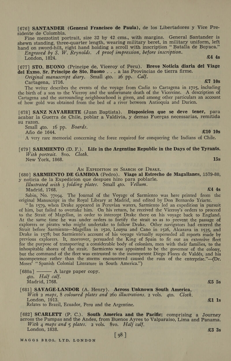 [676] SANTANDER (General Francisco de Paula), de los Libertadores y Vice Pre- sidente de Colombia. Fine mezzotint portrait, size 32 by 42 cms., with margins. General Santander is shewn standing, three-quarter length, wearing military beret, in military uniform, left hand on sword-hilt, right hand holding a scroll with inscription cs Batalla de Boyaca.” Engraved by S. W. Reynolds. A proof impression, before inscription. London, 1824. &amp;4 4s [677] STO. BUONO (Principe de, Viceroy of Peru). Breve Noticia diaria del Viage del Exmo. Sr. Principe de Sto. Buono . . . a las Provincias de tierra firme. Original manuscript diary. Small 4to. 26 pp. Calf. Cartagena, 1716. £7 10s The writer describes the events of the voyage from Cadiz to Cartagena in 1715, including the birth of a son to the Viceroy and the unfortunate death of the Vicereine. A description of Cartagena and the surrounding neighbourhood is given, and among other particulars an account of how gold was obtained from the bed of a river between Antioquia and Darien. [678] SANZ NAVARRETE (Juan Baptista). Disposicion que se deve tener, para acabar la Guerra de Chile, poblar a Valdivia, y demas Fuercas necessarias, remitida su razon. Small 4to. 16 pp. Boards. Afio de 1644. £10 10s A very rare memorial concerning the force required for conquering the Indians of Chile. [679] SARMIENTO (D.F.). Life in the Argentine Republic in the Days of the Tyrants. With portrait. 8vo. Cloth. New York, 1868. 15s AN EXPEDITION IN SEARCH OF DRAKE. [680] SARMIENTO DE GAMBOA (Pedro). Viage al Estrecho de Magallanes, 1579-80, y noticia de la Expedicion que despues hizo para poblarle. Illustrated with 3 folding plates. Small gto. Vellum. Madrid, 1768. £4 4s Sabin, No. 77094. The Journal of the Voyage of Sarmiento was here printed from the original Manuscript in the Royal Library at Madrid, and edited by Don Bernardo Yriarte. “Tn 1579, when Drake appeared in Peruvian waters, Sarmiento led an expedition in pursuit of him, but failed to overtake him. On his return, he received the Viceroy’s orders to proceed to the Strait of Magellan, in order to intercept Drake there on his voyage back to England. At the same time he was under orders to fortify the strait so as to prevent the passage of explorers or pirates who might undertake to follow Drake. Other navigators had entered the Strait before Sarmiento—Magellan in 1520, Loaysa and Cano in 1526, Alcazava in 1535, and Drake in 1578; but Sarmiento’s account of his voyage virtually superseded all reports made by previous explorers. It, moreover, persuaded the King of Spain to fit out an extensive fleet for the purpose of transporting a considerable body of colonists, men with their families, to the inhospitable shores of dhe strait. Sarmiento was appointed to be the governor of the colony, but the command of the fleet was entrusted to the incompetent Diego Flores de Valdés, and his incompetence rather than the storms encountered caused the ruin of the enterprise.”—(Dr. Moses’ “Spanish Colonial Literature in South America.’’)  [680a ] A large paper copy. 4to. Half calf. Madrid, 1768. £5 5s [681] SAVAGE-LANDOR (A. Henry). Across Unknown South America. With 2 maps, 8 coloured plates and 260 illustrations. 2 vols. 4to. Cloth. London, 1913. £1 Is Relates to Brazil, Ecuador, Peru and the Argentine. [682] SCARLETT (P. C.). South America and the Pacific; comprising a Journey across the Pampas and the Andes, from Buenos Ayres to Valparaiso, Lima and Panama. With 4 maps and 5 plates. 2 vols. 8vo. Half calf. London, 1838. £3 3s [ 98 ]