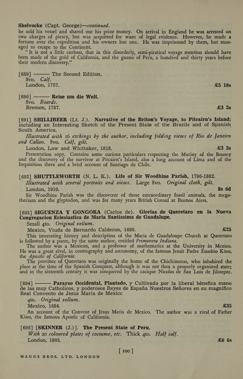 Shelvocke (Capt. George)—continued. he sold his vessel and shared out his prize money. On arrival in England he was arrested on two charges of piracy, but was acquitted for want of legal evidence. However, he made a fortune over the expedition and his owners lost one. He was imprisoned by them, but man- aged to escape to the Continent. “Tt is not a little curious, that in this disorderly, semi-piratical voyage mention should have been made of the gold of California, and the guano of Peru, a hundred and thirty years before their modern discovery.” [689] 8vo. Calf. London, 1757. £5 10s  The Second Edition. [690] Reise um die Welt. 8vo. Boards. Bremen, 1787. &amp;3 3s  [691] SHILLIBEER (Lt. J.). Narrative of the Briton’s Voyage, to Pitcairn’s Island; including an Interesting Sketch of the Present State of the Brazils and of Spanish South America. Illustrated with 16 etchings by the author, including folding views of Rio de Janeiro and Callao. 8vo. Calf, gilt. London, Law and Whittaker, 1818. £3 3s Presentation copy. Contains some curious particulars respecting the Mutiny of the Bounty and the discovery of the survivor at Pitcairn’s Island, also a long account of Lima and of the Inquisition there and a brief account of Santiago de Chile. [692] SHUTTLEWORTH (N. L. K.). Life of Sir Woodbine Parish, 1796-1882. Illustrated with several portraits and views. Large 8vo. Original cloth, gilt. London, 1910. 8s 6d Sir Woodbine Parish was the discoverer of those extraordinary fossil animals, the mega- therium and the glyptodon, and was for many years British Consul at Buenos Aires, [693] SIGUENZA Y GONGORA (Carlos de). Glorias de Queretaro en la Nueva Congregacion Eclesiastica de Maria Santissima de Guadalupe. Small 4to. Original vellum. Mexico, Viuda de Bernardo Calderon, 1680. FW As) This interesting history and description of the Maria de Guadaloupe Church at Queretaro is followed by a poem, by the same author, entitled Primavera Indiana. The author was a Mexican, and a professor of mathematics at the University in Mexico. He was a great rival, in cosmography and astronomy, of the famous Jesuit Padre Eusebio Kino, the Apostle of California. The province of Queretaro was originally the home of the Chichimecas, who inhabited the place at the time of the Spanish Conquest, although it was not then a properly organized state; and in the sixteenth century, it was conquered by the cacique Nicolas He San Luis de Jilotepec.  [694] Parayso Occidental, Plantado, y Cultivado por la liberal bénefica mano de las muy Catholicos, y poderosos Reyes de Espana Nuestros Sefores en su magnifico Real Convento de Jesus Maria de Mexicc 4to. Original vellum. Mexico, 1684. £35 An account of the Convent of Jesus Maria de Mexico. The author was a rival of Father Kino, the famous Apostle of California. [695] [SKINNER (J.)]. The Present State of Peru. With 20 coloured plates of costume, etc. Thick 4to. Half calf. London, 1805. &amp;6 6s [ 100 |