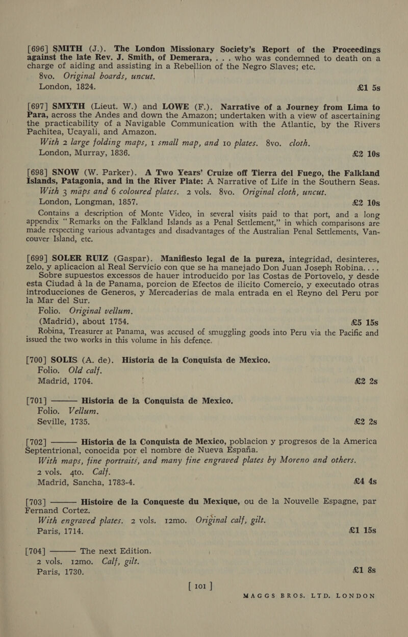 [696| SMITH (J.). The London Missionary Society’s Report of the Proceedings against the late Rev. J. Smith, of Demerara, . . . who was condemned to death on a charge of aiding and assisting ina Rebellion of the Negro Slaves; etc. 8vo. Original boards, uncut. | London, 1824. &amp;1 5s [697] SMYTH (Lieut. W.) and LOWE (F.). Narrative of a Journey from Lima to Para, across the Andes and down the Amazon; undertaken with a view of ascertaining the practicability of a Navigable Communication with the Atlantic, by the Rivers Pachitea, Ucayali, and Amazon. With 2 large folding maps, 1 small map, and 10 plates. 8vo. cloth. London, Murray, 1836. £&amp;2 10s [698] SNOW (W. Parker). A Two Years’ Cruize off Tierra del Fuego, the Falkland Islands, Patagonia, and in the River Plate: A Narrative of Life in the Southern Seas. With 3 maps and 6 coloured plates. 2 vols. 8vo. Original cloth, uncut. London, Longman, 1857. £2 10s Contains a description of Monte Video, in several visits paid to that port, and a long appendix “Remarks on the Falkland Islands as a Penal Settlement,” in which comparisons are made respecting various advantages and disadvantages of the Australian Penal Settlements, Van- couver Island, etc. [699] SOLER RUIZ (Gaspar). Manifiesto legal de la pureza, integridad, desinteres, zelo, y aplicacion al Real Servicio con que se ha manejado Don Juan Joseph Robina.... Sobre supuestos excessos de hauer introducido por las Costas de Portovelo, y desde esta Ciudad a la de Panama, porcion de Efectos de ilicito Comercio, y executado otras introducciones de Generos, y Mercaderias de mala entrada en el Reyno del Peru por la Mar del Sur. Folio. Original vellum. (Madrid), about 1754. £5 15s Robina, Treasurer at Panama, was accused of smuggling goods into Peru via the Pacific and issued the two works in this volume in his defence. [700] SOLIS (A. de). Historia de la Conquista de Mexico. Folio. Old calf.  Madrid, 1704. £2 28 [701] Historia de la Conquista de Mexico. Folio. Vellum. Seville, 1735. £2 2s [702 | Historia de la Conquista de Mexico, poblacion y progresos de la America  Septentrional, conocida por el nombre de Nueva Espana. With maps, fine portraits, and many fine engraved plates by Moreno and others. 2 vols. 4to. Calf. 7 Madrid, Sancha, 1783-4. £4 4s  [703 ] Histoire de la Conqueste du Mexique, ou de la Nouvelle Espagne, par Fernand Cortez. x With engraved plates. 2 vols. 12mo. Original calf, gilt. Paris, 1714. £1 15s [704] The next Edition. 2 vols. 12mo. Calf, gilt. Paris, 1730.  £1 8s [ 101 |