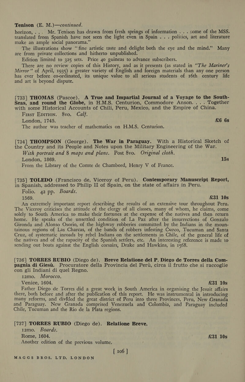 Tenison (E. M.)—continued. horizon, ... Mr. Tenison has drawn from fresh springs of information . . . come of the MSS. translated from Spanish have not seen the light even in Spain . . . politics, art and literature make an ample social panorama.” The illustrations show “fine artistic taste and delight both the eye and the mind.” Many are from private collections and hitherto unpublished. Edition limited to 325 sets. Price 40 guineas to advance subscribers. There are no review copies of this History, and as it presents (as stated in “The Mariner's Mirror” of April, 1935) a greater variety of English and foreign materials than any one person has ever before co-ordinated, its unique value to all serious students of 16th century life and art is beyond dispute. [733] THOMAS (Pascoe). A True and Impartial Journal of a Voyage to the South- Seas, and round the Globe, in H.M.S. Centurion, Commodore Anson... . Together with some Historical Accounts of Chili, Peru, Mexico, and the Empire of China. First Epirion. 8vo. Calf. London, 1745. £6 6s The author was teacher of mathematics on H.M.S. Centurion. [734] THOMPSON (George). The War in Paraguay. With a Historical Sketch of the Country and its People and Notes upon the Military Engineering of the War. With portrait and 8 maps and plans. Post 8vo. Original cloth. London, 1869. 15s From the Library of the Comte de Chambord, Henry V of France. [735] TOLEDO (Francisco de, Viceroy of Peru). Contemporary Manuscript Report, in Spanish, addressed to Philip II of Spain, on the state of affairs in Peru. Folio. 42 pp. Boards. 1569. £31 10s An extremely important report describing the results of an extensive tour throughout Peru. The Viceroy criticises the attitude of the clergy of all classes, many of whom, he claims, come solely to South America to make their fortunes at the expense of the natives and then return home. He speaks of the unsettled condition of La Paz after the insurrections of Gonzalo Gironda and Alonso Osorio, of the highway robberies committed by the Indians in the moun- tainous regions of Las Charcas, of the bands of robbers infesting Cuzco, Tucuman and Santa Cruz, of systematic inroads by rebel Indians on the settlements in Chile, of the general life of the natives and of the rapacity of the Spanish settlers, etc. An interesting reference is made to sending out boats against the English corsairs, Drake and Hawkins, in 1568. [736] TORRES RUBIO (Diego de). Breve Relatione del P. Diego de Torres della Com- pagnia di Giest. Procuratore della Provincia del Peru, circa il frutto che si raccoglie con gli Indiani di quel Regno. 12mo. Morocco. Venice, 1604. £31 10s Father Diego de Torres did a great work in South America in organising the Jesuit affairs there, both before and after the publication of this report. He was instrumental in introducing many reforms, and divfded the great district of Peru into three Provinces, Peru, New Granada and Paraguay. New Granada comprised Venezuela and Colombia, and Paraguay included Chile, Tucuman and the Rio de la Plata regions. [737] TORRES RUBIO (Diego de). Relatione Breve. 12mo. Boards. Rome, 1604. . £31 10s Another edition of the previous volume. | [ 106 |