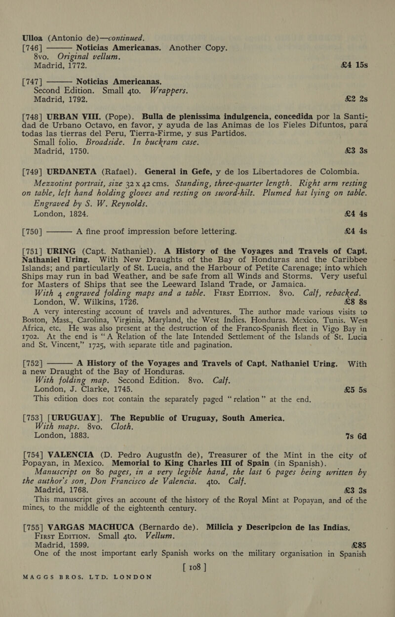 Ulloa (Antonio de)—continued.   [746 | Noticias Americanas. Another Copy. 8vo. Original vellum. Madrid, 1772. &amp;4 15s [747 ] Noticias Americanas. Second Edition. Small 4to. Wrappers. Madrid, 1792. &amp;2 2s [748] URBAN VIII. (Pope). Bulla de plenissima indulgencia, concedida por la Santi- dad de Urbano Octavo, en favor, y ayuda de las Animas de los Fieles Difuntos, para todas las tierras del Peru, Tierra-Firme, y sus Partidos. Small folio. Broadside. In buckram case. Madrid, 1750. £3 3s [749] URDANETA (Rafael). General in Gefe, y de los Libertadores de Colombia. Mezzotint portrait, size 32x 42cms. Standing, three-quarter length. Right arm resting on table, left hand holding gloves and resting on sword-hilt. Plumed hat lying on table. Engraved by S. W. Reynolds. London, 1824. &amp;4 4s A fine proof impression before lettering. £4 4s  [750] [751] URING (Capt. Nathaniel). A History of the Voyages and Travels of Capt. Nathaniel Uring. With New Draughts of the Bay of Honduras and the Caribbee Islands; and particularly of St. Lucia, and the Harbour of Petite Carenage; into which Ships may run in bad Weather, and be safe from all Winds and Storms. Very useful for Masters of Ships that see the Leeward Island Trade, or Jamaica. With 4 engraved folding maps and a table. First Epition. 8vo. Calf, rebacked. London, W. Wilkins, 1726. £8 8s A very interesting account of travels and adventures. The author made various visits to Boston, Mass., Carolina, Virginia, Maryland, the West {ndies. Honduras. Mexico. Tunis. West Africa, etc. He was also present at the destruction of the Franco-Spanish fleet in Vigo Bay in 1702. At the end is “A Relation of the late Intended Settlement of the Islands of St. Lucia and St. Vincent,” 1725, with separate title and pagination.  [752] A History of the Voyages and Travels of Capt. Nathaniel Uring. With a new Draught of the Bay of Honduras. With folding map. Second Edition. 8vo. Calf. London, J. Clarke, 1745. &amp;5 5s This edition does not contain the separately paged “relation” at the end. [753] [URUGUAY]. The Republic of Uruguay, South America. With maps. 8vo. Cloth. London, 1883. Ws 6d [754] VALENCIA (D. Pedro Augustin de), Treasurer of the Mint in the city of Popayan, in Mexico. Memorial to King Charles III of Spain (in Spanish). Manuscript on 80 pages, in a very legible hand, the last 6 pages being written by the author's son, Don Francisco de Valencia. to. Calf. Madrid, 1768. £3 3s _This manuscript gives an account of the history of the Royal Mint at Popayan, and of the mines, to the middle of the eighteenth century. [755] VARGAS MACHUCA (Bernardo de). Milicia y Descripcion de las Indias. First Epition. Small 4to. Vellum. Madrid, 1599. £85 One of the most important early Spanish works on the military organisation in Spanish [ 108 ]