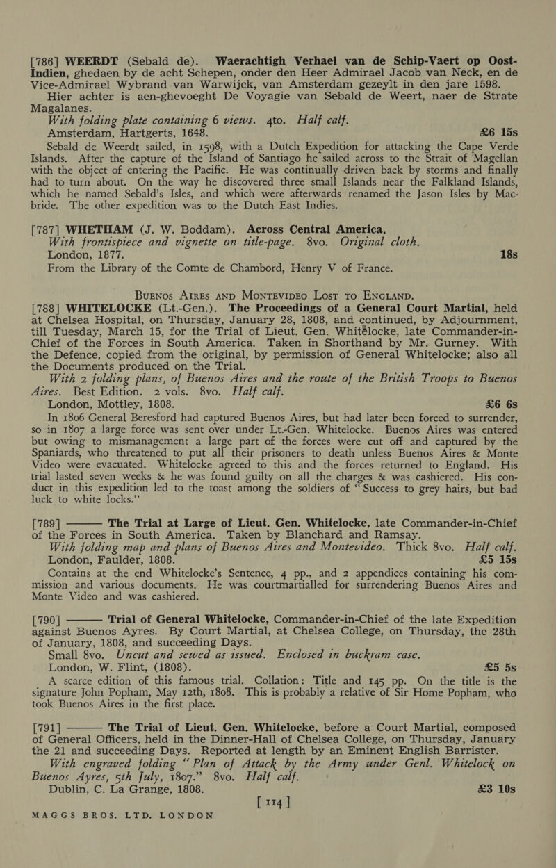 [786] WEERDT (Sebald de). Waerachtigh Verhael van de Schip-Vaert op Oost- Indien, ghedaen by de acht Schepen, onder den Heer Admirael Jacob van Neck, en de Vice-Admirael Wybrand van Warwijck, van Amsterdam gezeylt in den jare 1598. Hier achter is aen-ghevoeght De Voyagie van Sebald de Weert, naer de Strate Magalanes. With folding plate containing 6 views. 4to. Half calf. Amsterdam, Hartgerts, 1648. &amp;6 15s Sebald de Weerdt sailed, in 1598, with a Dutch Expedition for attacking the Cape Verde Islands. After the capture of the Island of Santiago he sailed across to the Strait of Magellan with the object of entering the Pacific. He was continually driven back by storms and finally had to turn about. On the way he discovered three small Islands near the Falkland Islands, which he named Sebald’s Isles, and which were afterwards renamed the Jason Isles by Mac- bride. The other expedition was to the Dutch East Indies. [787] WHETHAM (J. W. Boddam). Across Central America. With frontispiece and vignette on title-page. 8vo. Original cloth. London, 1877. 18s From the Library of the Comte de Chambord, Henry V of France. Buenos AirEs AND MonTEvipEo Lost to ENGLAND. [788] WHITELOCKE (Lt.-Gen.). The Proceedings of a General Court Martial, held at Chelsea Hospital, on Thursday, January 28, 1808, and continued, by Adjournment, till Tuesday, March 15, for the Trial of Lieut. Gen. Whitélocke, late Commander-in- Chief of the Forces in South America. Taken in Shorthand by Mr. Gurney. With the Defence, copied from the original, by permission of General Whitelocke; also all the Documents produced on the Trial. With 2 folding plans, of Buenos Aires and the route of the British Troops to Buenos Aires. Best Edition. 2 vols. 8vo. Half calf. London, Mottley, 1808. &amp;6 6s In 1806 General Beresford had captured Buenos Aires, but had later been forced to surrender, so in 1807 a large force was sent over under Lt.-Gen. Whitelocke. Buenos Aires was entered but owing to mismanagement a large part of the forces were cut off and captured by the Spaniards, who threatened to put all their prisoners to death unless Buenos Aires &amp; Monte Video were evacuated. Whitelocke agreed to this and the forces returned to England. His trial lasted seven weeks &amp; he was found guilty on all the charges &amp; was cashiered. His con- duct in this expedition led to the toast among the soldiers of “Success to grey hairs, but bad luck to white locks.” [789 | The Trial at Large of Lieut. Gen. Whitelocke, late Commander-in-Chief of the Forces in South America. Taken by Blanchard and Ramsay. With folding map and plans of Buenos Atres and Montevideo. Thick 8vo. Half calf. London, Faulder, 1808. £5 15s Contains at the end Whitelocke’s Sentence, 4 pp., and 2 appendices containing his com- mission and various documents. He was courtmartialled for surrendering Buenos Aires and Monte Video and was cashiered.  [790] Trial of General Whitelocke, Commander-in-Chief of the late Expedition against Buenos Ayres. By Court Martial, at Chelsea College, on Thursday, the 28th of January, 1808, and succeeding Days. Small 8vo. Uncut and sewed as issued. Enclosed in buckram case. London, W. Flint, (1808). £5 5s A scarce edition of this famous trial. Collation: Title and 145 pp. On the title is the signature John Popham, May 12th, 1808. This is probably a relative of Sir Home Popham, who took Buenos Aires in the first place.   [791] The Trial of Lieut. Gen. Whitelocke, before a Court Martial, composed of General Officers, held in the Dinner-Hall of Chelsea College, on Thursday, January the 21 and succeeding Days. Reported at length by an Eminent English Barrister. With engraved folding “Plan of Attack by the Army under Genl. Whitelock on Buenos Ayres, 5th July, 1807.” 8vo. Half calf. Dublin, C. La Grange, 1808. £3 10s [ 114 ]