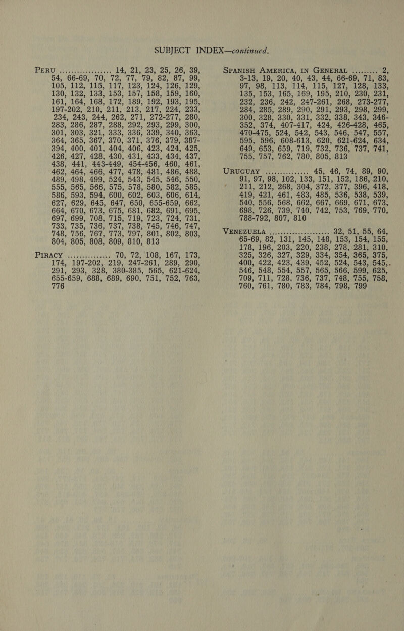 SUBJECT INDEX—continued. PRs eve taebly en tare 14, 21,23, 25,26, 39, SPANISH AMERICA, IN GENERAL ......... 2; 54, 66-69, 70, 72, 77, 79, 82, 87, 99, 3-13, 19, 20, 40, 43, 44, 66-69, 71, 83, TOS LIS MESS 217,123,124 20.4120, 97, 98, #15, 114, 115, 127, 128, 133, 1305132051835 53, 197) 158, 08.060: 135, 153, 165, 169, 195, 210, 230, 231, 161, 164, 168, 172, 189, 192, 193, 195, 232, 236, 242, 247-261, 268, 273-277, 197-202, 210, 211, 213, 217, 224, 233, 284, 285, 289, 290, 291, 293, 298, 299, 234, 243, 244, 262, 271, 272-277, 280, 300, 328, 330, 331, 332, 338, 343, 346- 283, 286, 287, 288, 292, 293, 299, 300, 352, 374, 407-417, 424, 426-428, 465, 301, 303, 321, 333, 336, 339, 340, 363, 470-475, 524, 542, 543, 546, 547, 557, 364, 365, 367, 370, 371, 376, 379, 387- 595, 596, 608-613, 620, 621-624, 634, 394, 400, 401, 404, 406, 423, 424, 425, 649, 653, 659, 719, 732, 736, 737, 741, 426, 427, 428, 430, 431, 433, 434, 437, 755, 757, 762, 780, 805, 813 438, 441, 443-449, 454-456, 460, 461, 462, 464, 466, 477, 478, 481, 486, 488, UJERTIRGUY Mleesssiasec'e wes 45, 46, 74, 89, 90, 489, 498, 499, 524, 543, 545, 546, 550, 91, 97, 98, 102, 133, 151,.152, 186; 210; 555, 565, 566, 575, 578, 580, 582, 585, Mong hl 222) 268; 304,372; 377; 8967416, 586, 593, 594, 600, 602, 603, 606, 614, 419, 421, 461, 483, 485, 536, 538, 539, 627, 629, 645, 647, 650, 655-659, 662, 540, 556, 568, 662, 667, 669, 671, 673, 664, 670, 673, 675, 681, 682, 691, 695, 698, 726, 739, 740, 742, 753, 769, 770, 697, 699, 708, 715, 719, 723, 724, 731, 788-792, 807, 810 733, 735,736,737, 738,745, 746,747, Ue seh iy 32. 51. 55. 64 SRA an LAGNA LOR ABW Le aan 65-69, 82, 131, 145, 148, 153, 154, 155, : : ; ‘ : 178, 196, 203, 220, 238, 278, 281, 310, PIRACY ides gies ens 40,' 72; /108,: 167 07S; 325, 326, 327, 329, 334, 354, 365, 375, 174, 197-202, 219, 247- 261, 289, 290, 400, 422, 423, 439, 452, 524, 543, 545,. 291, 293, 328, 380- 385, 565, 621- 624, 546, 548, 554, 557, 565, 566, 599, 625, 655-659, 688, 689, 690, 751, 752, 763, 709, 711, 728, 736, 737, 748, 755, 758, 776 760, 761, 780, 783, 784, 798, 799