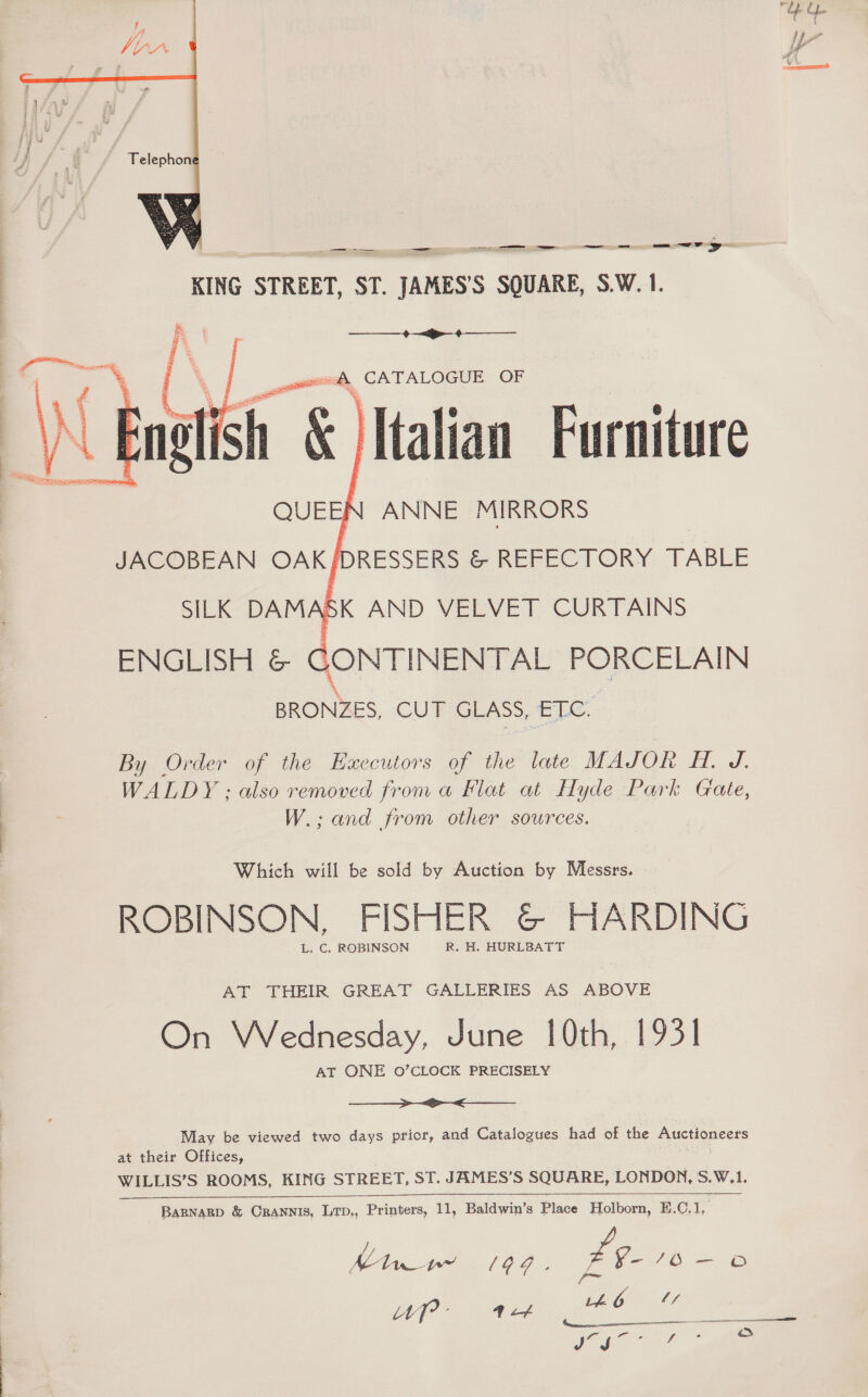  ee — DG ceemmansiiaitn cial —— wr a KING STREET, ST. JAMES’S SQUARE, S.W. 1. &amp;  % |. — “. Italian Furniture ANNE MIRRORS JACOBEAN OAK fDRESSERS &amp; REFECTORY TABLE SILK DAMASK AND VELVET CURTAINS ENGLISH &amp; GONTINENTAL PORCELAIN BRONZES, CUT GLASS, ETC.  By Order of the Ezxccutors of the late MAJOR FH. J. WALDY ; also removed from a Flat at Hyde Park Gate, W.; and from other sources. Which will be sold by Auction by Messrs, ROBINSON, FISHER @© HARDING L. C, ROBINSON R. H. HURLBATT AT THEIR GREAT GALLERIES AS ABOVE On Wednesday, June 10th, 1931 AT ONE O’CLOCK PRECISELY ei ee May be viewed two days prior, and Catalogues had of the Auctioneers at their Offices, poe WILLIS’S ROOMS, KING STREET, ST. JAMES’S SQUARE, LONDON, S.W.1.