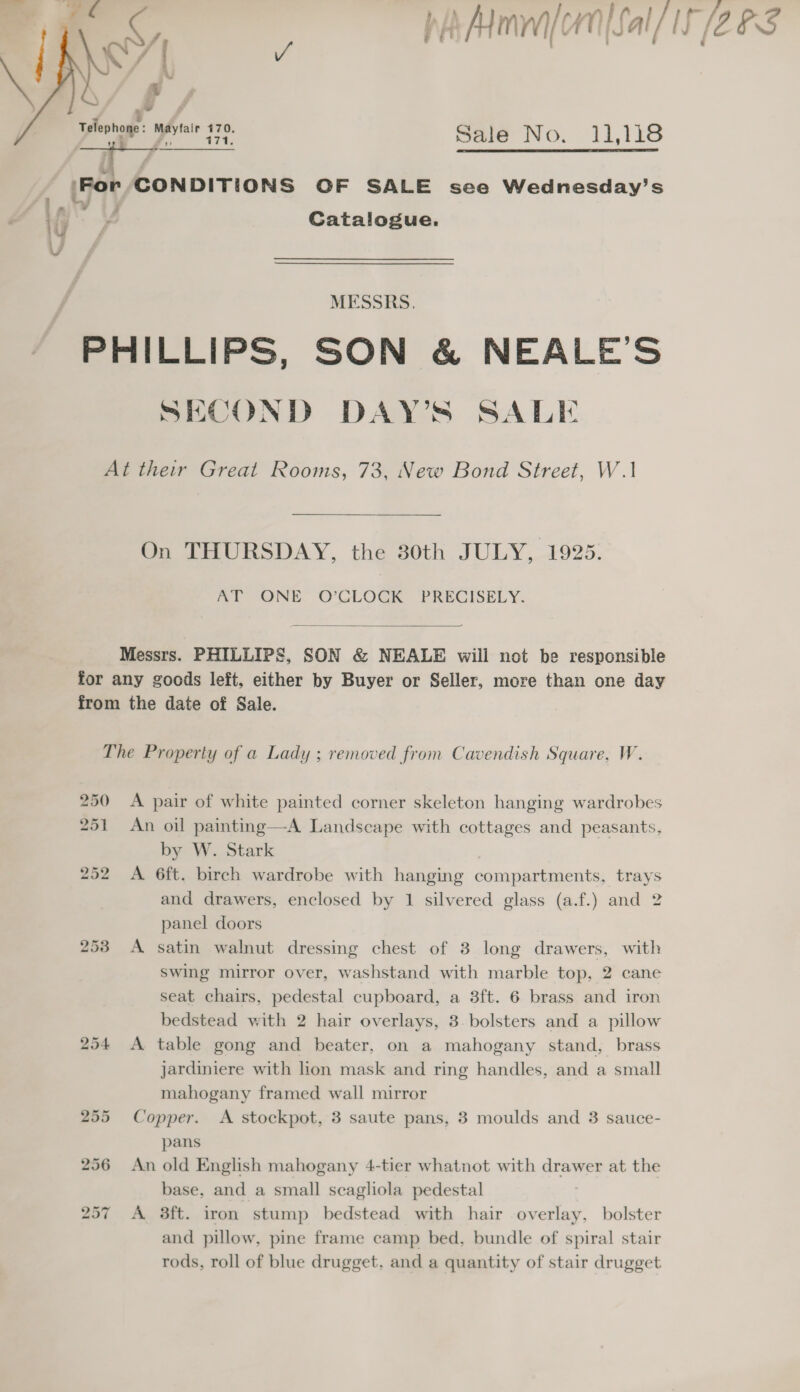  w Telephone: maviair 470. Sale No, 11,118 |For CONDITIONS OF SALE see Wednesday’s * 7 ‘ ln . Catalogue. oP oy MESSRS. PHILLIPS, SON &amp; NEALE’S SECOND DAY’S SALE At their Great Rooms, 73, New Bond Street, W.1 On THURSDAY, the 30th JULY, 1925. AT ONE O’CLOCK PRECISELY.  Messrs. PHILLIPS, SON &amp; NEALE will not be responsible for any goods left, either by Buyer or Seller, more than one day from the date of Sale. The Property of a Lady ; removed from Cavendish Square, W. 250 &lt;A pair of white painted corner skeleton hanging wardrobes 251 An oil painting—A Landscape with cottages and peasants, by W. Stark 252 &lt;A 6ft. birch wardrobe with hanging compartments, trays and drawers, enclosed by 1 silvered glass (a.f.) and 2 panel doors 253 A satin walnut dressing chest of 3 long drawers, with swing mirror over, washstand with marble top, 2 cane seat chairs, pedestal cupboard, a 3ft. 6 brass and iron bedstead with 2 hair overlays, 3. bolsters and a pillow 254 &lt;A table gong and beater, on a mahogany stand, brass jardiniere with lion mask and ring handles, and a small mahogany framed wall mirror 255 Copper. &lt;A stockpot, 3 saute pans, 3 moulds and 3 sauce- pans 256 An old English mahogany 4-tier whatnot with drawer at the base, and a small scagliola pedestal 257 A 8ft. iron stump bedstead with hair overlay, bolster and pillow, pine frame camp bed, bundle of spiral stair rods, roll of blue drugget, and a quantity of stair drugget