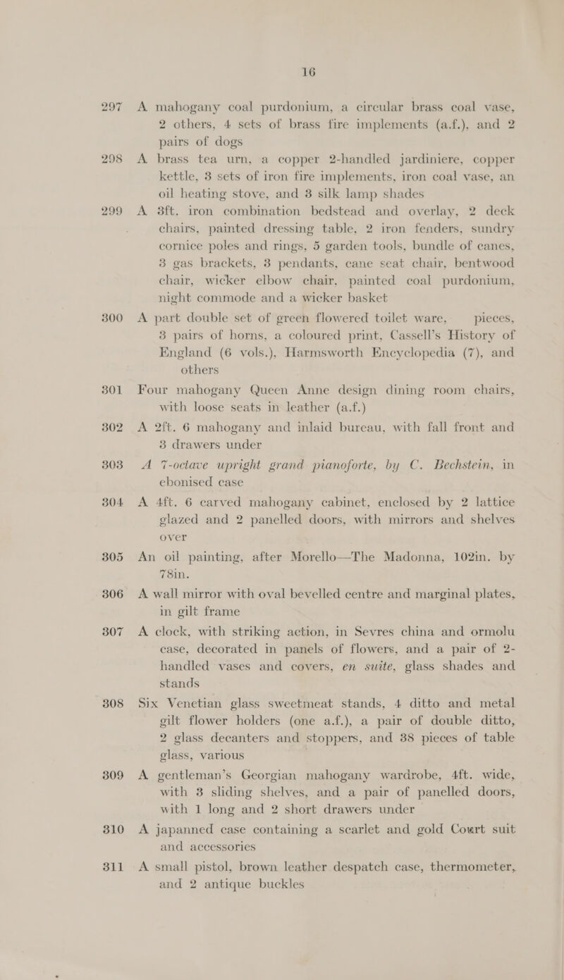 297 298 299 300 301 302 303 304 305 306 307 308 309 310 311 16 A mahogany coal purdonium, a circular brass coal vase, 2 others, 4 sets of brass fire implements (a.f.), and 2 pairs of dogs A. brass tea urn, a copper 2-handled jardiniere, copper kettle, 3 sets of iron fire implements, iron coal vase, an oil heating stove, and 3 silk lamp shades A 3ft. iron combination bedstead and overlay, 2 deck chairs, painted dressing table, 2 iron fenders, sundry cornice poles and rings, 5 garden tools, bundle of canes, 3 gas brackets, 3 pendants, cane seat chair, bentwood chair, wicker elbow chair, painted coal purdonium, night commode and a wicker basket A part double set of green flowered toilet ware, pieces, 83 pairs of horns, a coloured print, Cassell’s History of England (6 vols.), Harmsworth Encyclopedia (7), and others Four mahogany Queen Anne design dining room chairs, with loose seats in leather (a.f.) A 2ft. 6 mahogany and inlaid bureau, with fall front and 3 drawers under A 7-octave upright grand pianoforte, by C. Bechstein, in ebonised case A 4ft. 6 carved mahogany cabinet, enclosed by 2 lattice glazed and 2 panelled doors, with mirrors and shelves over An oil painting, after Morello—The Madonna, 102in. by 78in. A wall mirror with oval bevelled centre and marginal plates, in gilt frame A clock, with striking action, in Sevres china and ormolu case, decorated in panels of flowers, and a pair of 2- handled vases and covers, en swite, glass shades and stands Six Venetian glass sweetmeat stands, 4 ditto and metal eilt flower holders (one a.f.), a pair of double ditto, 2 glass decanters and stoppers, and 38 pieces of table glass, various | | A gentleman’s Georgian mahogany wardrobe, 4ft. wide, with 38 sliding shelves, and a pair of panelled doors, with 1 long and 2 short drawers under A japanned case containing a scarlet and gold Court suit and accessories A small pistol, brown leather despatch case, thermometer,