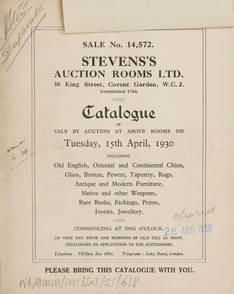 SALE No. 14,572. ] / STEVENS’S : AUCTION ROOMS LTD. 38 King Street, Covent Garden, W.C. 2. Established 1760.  Catalogue SALE BY AUCTION ao ABOVE ROOMS ON be | Tuesday, 15th April, 1930 ’ a4 \ 4 INCLUDING e Old English, Oriental and Continental China, Glass, Bronze, Pewter, ‘apestry, Rugs, Antique and Modern Furniture, | Native and other Weapons, : Rare Books, Etchings, Prints, Ivories, Jewellery. p fee se . ANA So COMMENCING AT ONE O’CLOCK.* 2 AP p iq —_ ON VIEW DAY PRIOR AND MORNING OF SALE TILL I2 NOON. CATALOGUES ON APPLICATION TO THE AUCTIONEERS. Telephone : TEMple Bar 6882. Telegrams : Auks, Rand, London.    PLEASE BRING THIS CATALOGUE WITH YOU. t | bb ianhal | ae ie | j {jw | } | { f IAAAAS I Al gLiald fs &gt; / Wa TIVEVEN A VEY | Wen V stor j ¢