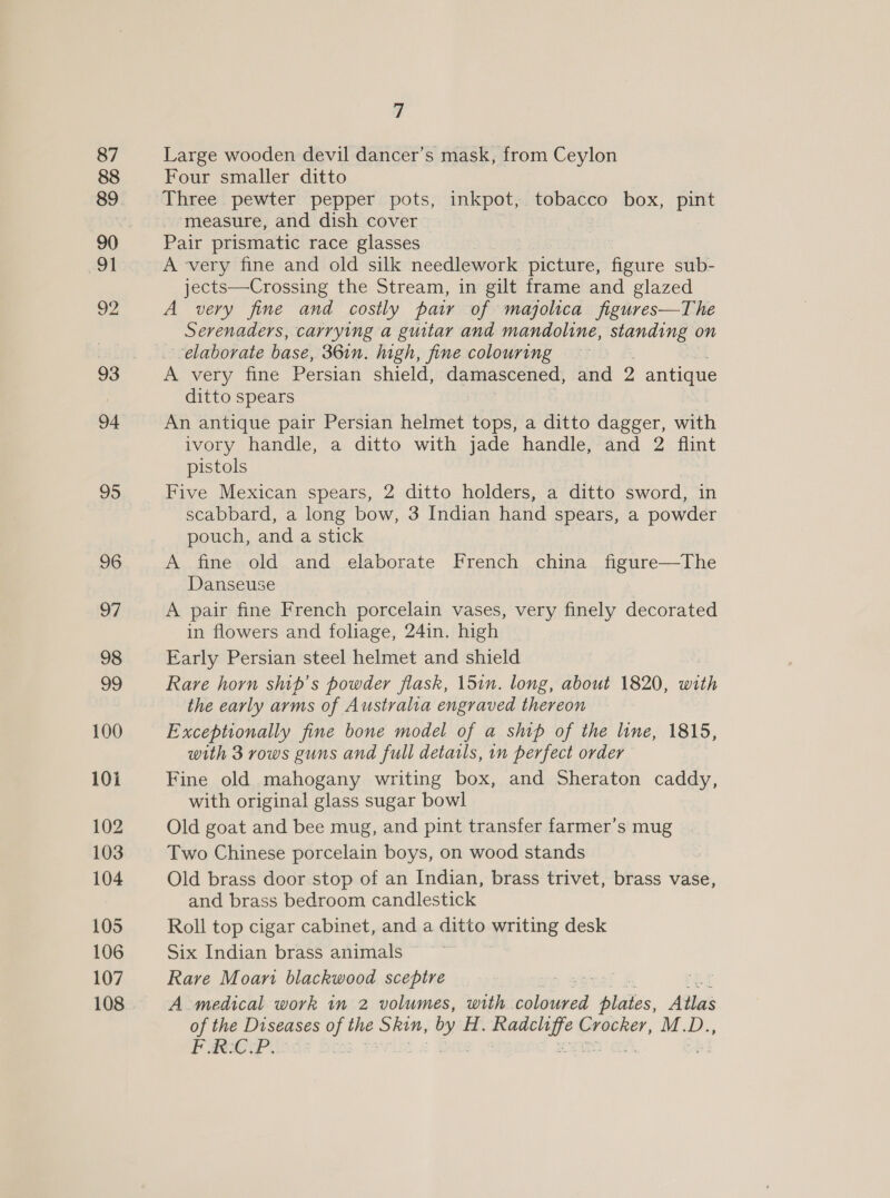 Large wooden devil dancer’s mask, from Ceylon Four smaller ditto Three pewter pepper pots, inkpot, tobacco box, pint measure, and dish cover Pair prismatic race glasses A very fine and old silk needlework picture, fibike sub- jects—Crossing the Stream, in gilt frame and glazed A very fine and costly pair of majolica figures—The Serenaders, carrying a guitar and mandoline, standing on elaborate base, 361n. high, fine colouring A very fine Persian shield, damascened, and 2 antique ditto spears An antique pair Persian helmet tops, a ditto dagger, with ivory handle, a ditto with jade handle, and 2 flint pistols Five Mexican spears, 2 ditto holders, a ditto sword, in scabbard, a long bow, 3 Indian hand spears, a powder pouch, and a stick A fine old and elaborate French china figure—The Danseuse A pair fine French porcelain vases, very finely decorated in flowers and foliage, 24in. high Early Persian steel helmet and shield Rare horn smp’s powder flask, 15in. long, about 1820, with the early arms of Australia engraved thereon Exceptionally fine bone model of a ship of the line, 1815, with 3 rows guns and full details, 1n perfect order Fine old mahogany writing box, and Sheraton caddy, with original glass sugar bowl Old goat and bee mug, and pint transfer farmer’s mug Two Chinese porcelain boys, on wood stands Old brass door stop of an Indian, brass trivet, brass vase, and brass bedroom candlestick Roll top cigar cabinet, and a ditto writing desk Six Indian brass animals Rare Moan blackwood sceptre A medical work in 2 volumes, with eel phiies, Atlas of the Diseases of the ve Hi. ree Crocker, M.D... POP ae