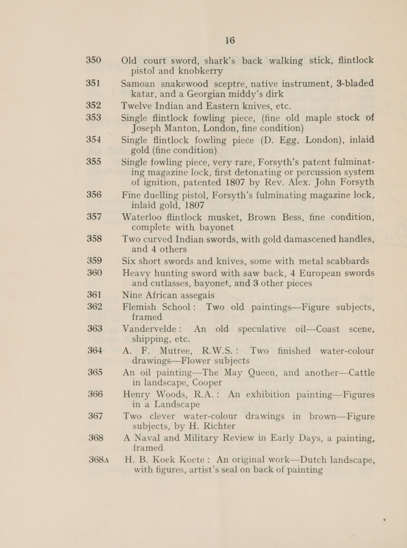 350 351 352 353 354 355 356 357 358 359 360 361 362 363 364 365 366 367 368 368A 16 Old court sword, shark’s back walking stick, flintlock pistol and knobkerry Samoan snakewood sceptre, native instrument, 3-bladed katar, and a Georgian middy’s dirk Twelve Indian and Eastern knives, etc. Single flintlock fowling piece, (fine old maple stock of Joseph Manton, London, fine condition) Single flintlock fowling piece (D. Egg, London), inlaid gold (fine condition) Single fowling piece, very rare, Forsyth’s patent fulminat- ing magazine lock, first detonating or percussion system of ignition, patented 1807 by Rev. Alex. John Forsyth Fine duelling pistol, Forsyth’s fulminating magazine lock, inlaid gold, 1807 Waterloo flintlock musket, Brown Bess, fine condition, complete with bayonet Two curved Indian swords, with gold damascened handles, and 4 others Six short swords and knives, some with metal scabbards Heavy hunting sword with saw back, 4 European swords and cutlasses, bayonet, and 3 other pieces Nine African assegais Flemish School: Two old paintings—Figure subjects, framed shipping, etc. A. F. Mutree, R.W.S.: Two finished water-colour drawings—Flower subjects An oil painting—The May Queen, and another—Cattle in landscape, Cooper Henry Woods, R.A.: An exhibition painting—Figures in a Landscape Two clever water-colour drawings in brown—Figure subjects, by H. Richter A Naval and Military Review in Early Days, a painting, framed H. B. Koek Koete: An original work—Dutch landscape, with figures, artist’s seal on back of painting