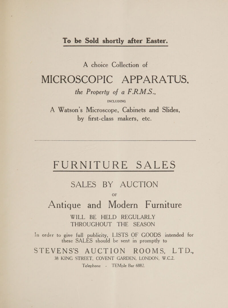 To be Sold shortly after Easter. A choice Collection of MICROSCOPIC APPARATUS. the Property of a F.R.M.S., INCLUDING A Watson's Microscope, Cabinets and Slides, by first-class makers, etc.  por N PURE SALES SALES BY AUCTION OF Antique and Modern Furniture WILL BE HELD REGULARLY THROUGHOUT THE SEASON In order to give full publicity, LISTS OF GOODS intended for these SALES should be sent in promptly to StEVENSS AUCTION ROOMS, LTD.,, 38 KING STREET, COVENT GARDEN, LONDON, W.C.2. Telephone - TEMple Bar 6882.