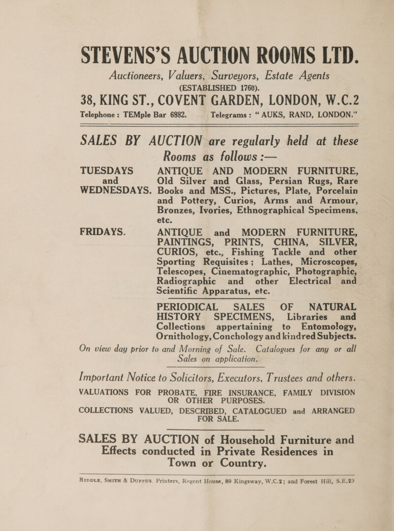 STEVENS’S AUCTION ROOMS LTD. Auctioneers, Valuers, Surveyors, Estate Agents (ESTABLISHED 1766). 38, KING ST., COVENT GARDEN, LONDON, W.C.2 Telephone : TEMple Bar 6882. Telegrams : “ AUKS, RAND, LONDON.”  SALES BY AUCTION are regularly held at these Rooms as follows :— TUESDAYS ANTIQUE AND MODERN FURNITURE, and Old Silver and Glass, Persian Rugs, Rare WEDNESDAYS. Books and MSS., Pictures, Plate, Porcelain and Pottery, Curios, Arms and Armour, Bronzes, Ivories, Ethnographical Specimens, etc. FRIDAYS. ANTIQUE and MODERN FURNITURE, PAINTINGS, PRINTS, CHINA, SILVER, CURIOS, etc., Fishing Tackle and other Sporting Requisites; Lathes, Microscopes, Telescopes, Cinematographic, Photographic, Radiographic and _ other Electrical and. Scientific Apparatus, etc. PERIODICAL SALES OF NATURAL HISTORY SPECIMENS, Libraries and Collections appertaining to Entomology, Ornithology, Conchology and kindred Subjects. On view day prior to and Morning of Sale. Catalogues for any or all Sales on application. Important Notice to Solicitors, Executors, Trustees and others. VALUATIONS FOR PROBATE, FIRE INSURANCE, FAMILY DIVISION OR OTHER PURPOSES. COLLECTIONS VALUED, DESCRIBED, CATALOGUED and ARRANGED FOR SALE. SALES BY AUCTION of Household Furniture and Effects conducted in Private Residences in Town or Country. ee eee eee ee Rippe, Smitx &amp; Durrus, Printers, Regent House, 89 Kingsway, W.C.2; and Forest Hill, S.E.23