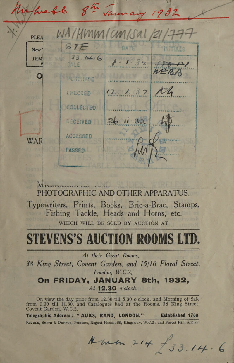    cr {iy Lf ( LEC od E CHECKED (i PAZ. (3 Ze ob venicah 4 OU CPO Heer eee eer CP CPS FR HOE HHI GE PICEIVED 26- if- 32. (fl eeeowe tee rete ACCESSED ° * &gt; e e ° ° AAS OP OA | ete Ata MO ol Se Sateen et Bie. cae PASSED TTT it ae sles Sh aK &lt;a Ne ee ee PHOTOGRAPHIC AND OTHER APPARATUS. Typewriters, Prints, Books, Bric-a-Brac, Stamps, Fishing Tackle, Heads and Horns; etc. WHICH WILL BE SOLD BY AUCTION AT STEVENS'S AUCTION ROOMS LTD. At their Great Rooms, 38 King Street, Covent Garden, and 15/16 Floral Street, London, W.C.2, On FRIDAY, JANUARY Sth, 1932, At 12.30 o'clock. On view the day prior from 12.30 till 5.30 o’clock, and Morning of Sale from 9.30 till 11.30, and Catalogues had at the Rooms, 38 King Street, Covent Garden, W.C.2. Telegraphic Address: ‘“‘ AUKS, RAND, LONDON.’’ Established 1760 Rippe, Smith &amp; Durrus, Printers, Regent House, 89, Kingsway, W.C.2: and Forest Hill, S.E.23.