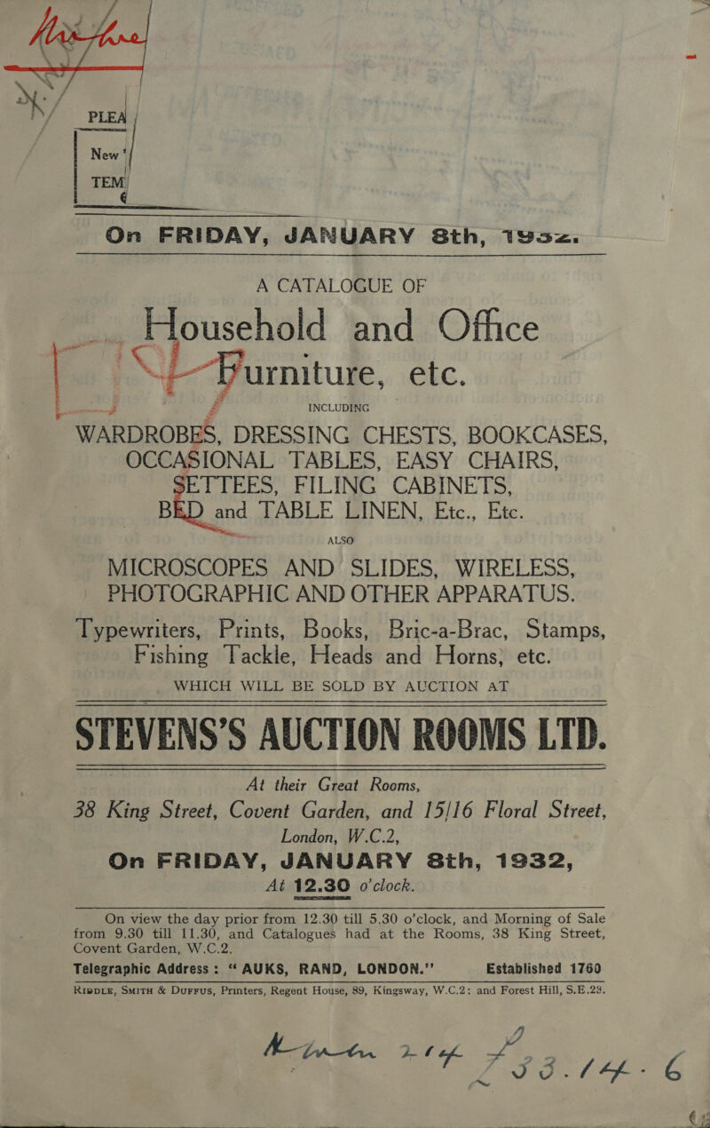   A CATALOGUE OF Household and Office AS) | ~Purniture, ks. Ean INCLUDING WARDROBES, DRESSING CHESTS, BOOKCASES, OCCASIONAL TABLES, EASY CHAIRS, ETTEES, FILING CABINETS, BRD and TABLE LINEN, Etc., Etc. ALSO MICROSCOPES AND SLIDES, WIRELESS, PHOTOGRAPHIC AND OTHER APPARATUS. Typewriters, Prints, Books, Bric-a-Brac, Stamps, Fishing Tackle, Heads and Horns; etc. WHICH WILL BE SOLD BY AUCTION AT STEVENS'S AUCTION ROOMS LTD. At their Great Rooms, 38 King Street, Covent Garden, and 15/16 Floral Street, London, W.C.2, On FRIDAY, JANUARY Sth, 19332, At 12.30 o'clock. On view the day prior from 12.30 till 5.30 o’clock, and Morning of Sale from 9.30 till 11.30, and Catalogues had at the Rooms, 38 King Street, Covent Garden, W.C.2. Telegraphic Address: “‘ AUKS, RAND, LONDON.”’ Established 1760 RippLE, SmitH &amp; Durrus, Printers, Regent House, 89, Kingsway, W.C.2: and Forest Hill, S.E.23. Myon 2 of 436 be 6 (: 