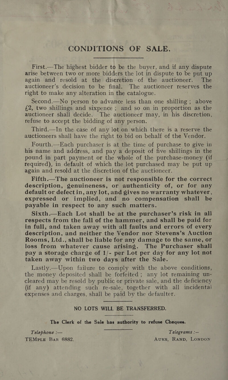 CONDITIONS OF SALE. First.—The highest bidder to be the buyer, and if any dispute arise between two or more bidders the lot in dispute to be put up again and resold at the discretion of the auctioneer. The auctioneer’s decision to be final. The auctioneer reserves the right to make any alteration in the catalogue. Second.—No person to advance less than one shilling ; above £2, two shillings and sixpence ; and so on in proportion as the auctioneer shall decide. The auctioneer may, in his discretion, refuse to accept the bidding of any person. Third—In the case of any lot on which there is a reserve the auctioneers shall have the right to bid on behalf of the Vendor. Fourth.—Each purchaser is at the time of purchase to give in his name and address, and pay a deposit of five shillings in the pound in part payment or the whole of the purchase-money (if required), in default of which the lot purchased may be put up again and resold at the discretion of the auctioneer. Fifth.—The auctioneer is not responsible for the correct description, genuineness, or authenticity of, or for any default or defect in, any lot, and gives no warranty whatever, expressed or implied, and no compensation shall be payable in respect to any such matters. Sixth.—Each Lot shall be at the purchaser’s risk in all respects from the fall of the hammer, and shall be paid for in full, and taken away with all faults and errors of every description, and neither the Vendor nor Stevens’s Auction Rooms, Ltd., shall be liable for any damage to the same, or loss from whatever cause arising. The Purchaser shall pay a storage charge of 1/- per Lot per day for any lot not taken away within two days after the Sale. Lastly.—Upon failure to comply with the above conditions, the money deposited shall be forfeited; any lot remaining un- cleared may be resold by public or private sale, and the deficiency (if any) attending such re-sale, together with all incidental expenses and charges, shall be paid by the defaulter. NO LOTS WILL BE TRANSFERRED. The Clerk of the Ssle has authority to refuse Cheques. Telephone :— Telegrams :— TEMPLE Bar 6882. Auxs, RAND, LONDON