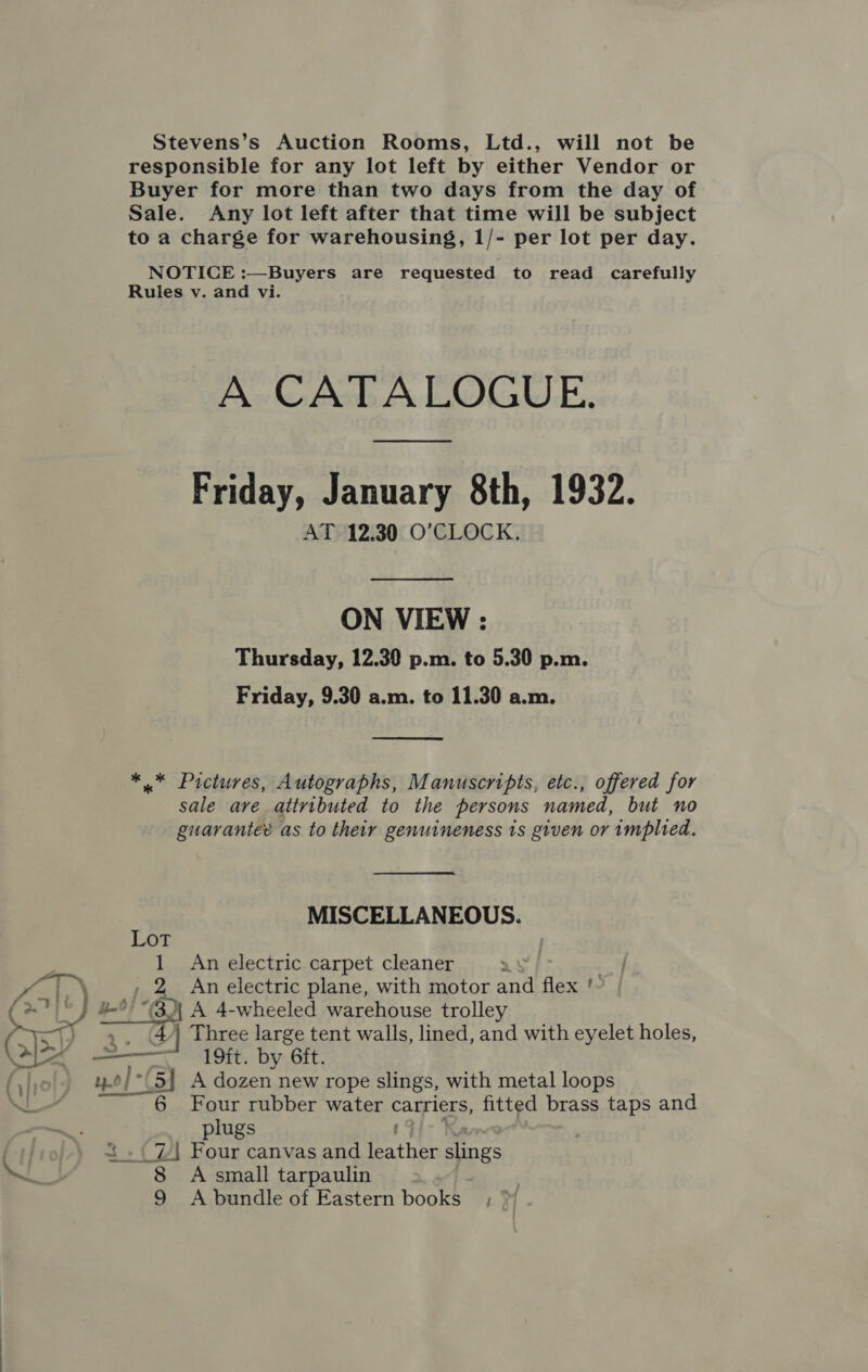 Stevens’s Auction Rooms, Ltd., will not be responsible for any lot left by either Vendor or Buyer for more than two days from the day of Sale. Any lot left after that time will be subject to a charge for warehousing, 1/- per lot per day. NOTICE :—Buyers are requested to read carefully Rules v. and vi. A CATALOGUE. Friday, January 8th, 1932. AT 12.30 O'CLOCK, ON VIEW : Thursday, 12.30 p.m. to 5.30 p.m. Friday, 9.30 a.m. to 11.30 a.m.  *..* Pictures, Autographs, Manuscripts, etc., offered for sale ave attributed to the persons named, but no guaranteé as to their genuineness ts given or implied. MISCELLANEOUS. Lot 1 An electric carpet cleaner 25 2 An electric plane, with motor and ae t “3 A 4-wheeled warehouse trolley BcZ Three large tent walls, lined, and with eyelet holes, 19ft. by 6ft. ».0/°(5] A dozen new rope slings, with metal loops    NL 6 Four rubber water carriers, fitted brass taps and plugs 3 .( 7 Four canvas and aS slings ~ 8 A small tarpaulin 9 A bundle of Eastern books