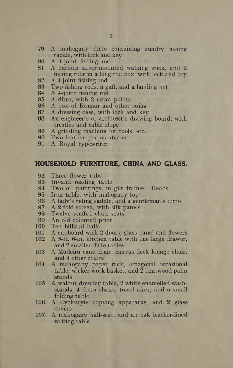79 80 81 82 83 84 85 86 87 88 89 90 91 7 A mahogany ditto containing sundry fishing tackle, with lock and key A 4-joint fishing rod A curious silver-mounted walking stick, and 2 fishing rods in a long rod box, with lock and key A 4-joint fishing rod Two fishing rods, a gaff, and a landing net A 4-joint fishing rod A ditto, with 2 extra points A box of Roman and other coins A dressing case, with lock and key An engineer’s or architect’s drawing board, with trestles and table slope A grinding machine for tools, ete. Two leather portmanteaux A Royal typewriter 92 93 94 95 96 oy) 98 99 100 101 102 103 104 105 106 107 Three flower tubs Invalid reading table Two oil paintings, in gilt frames—Heads Iron table, with mahogany top A lady’s riding saddle, and a gentleman’s ditto A 2-fold screen, with silk panels Twelve stuffed chair seats An old coloured print Ten billiard balls A cupboard with 2 doors, glass panel and flowers A 5-ft. 6-in. kitchen table with one large drawer, and 2 smaller ditto tables A Madeira cane chair, canvas deck lounge chair, and 4 other chairs A mahogany paper rack, octagonal occasional table, wicker work basket, and 2 bentwood palm stands A walnut dressing table, 2 white enamelled wash- stands, 4 ditto chairs, towel airer, and a small folding table A Cyclostyle copying apparatus, and 2 glass covers A mahogany hall-seat, and an oak leather-lined writing table