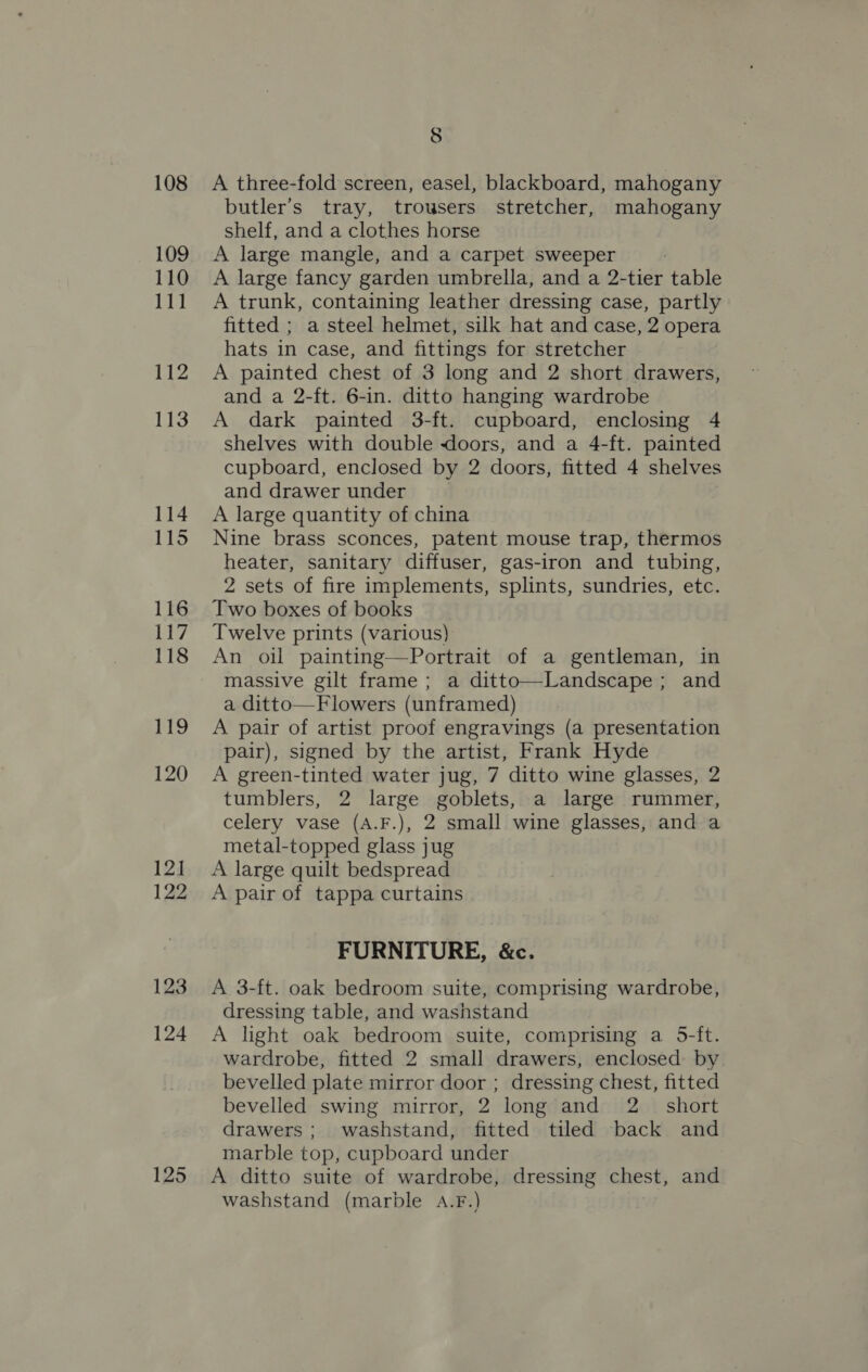 108 109 110 111 112 113 114 115 116 117 118 119 120 12] 122 123 124 125 8 A three-fold screen, easel, blackboard, mahogany butler’s tray, trousers stretcher, mahogany shelf, and a clothes horse A large mangle, and a carpet sweeper A large fancy garden umbrella, and a 2-tier table A trunk, containing leather dressing case, partly fitted ; a steel helmet, silk hat and case, 2 opera hats in case, and fittings for stretcher A painted chest of 3 long and 2 short drawers, and a 2-ft. 6-in. ditto hanging wardrobe A dark painted 3-ft. cupboard, enclosing 4 shelves with double doors, and a 4-ft. painted cupboard, enclosed by 2 doors, fitted 4 shelves and drawer under A large quantity of china Nine brass sconces, patent mouse trap, thermos heater, sanitary diffuser, gas-iron and tubing, 2 sets of fire implements, splints, sundries, etc. Two boxes of books Twelve prints (various) An oil painting—Portrait of a gentleman, in massive gilt frame ; a ditto—Landscape; and a ditto—Flowers (unframed) A pair of artist proof engravings (a presentation pair), signed by the artist, Frank Hyde A green-tinted water jug, 7 ditto wine glasses, 2 tumblers, 2 large goblets, a large rummer, celery vase (A.F.), 2 small wine glasses, and a metal-topped glass jug A large quilt bedspread A pair of tappa curtains FURNITURE, &amp;c. A 3-ft. oak bedroom suite, comprising wardrobe, dressing table, and washstand A light oak bedroom suite, comprising a 5-ft. wardrobe, fitted 2 small drawers, enclosed by bevelled plate mirror door ; dressing chest, fitted bevelled swing mirror, 2 long and 2_ short drawers; washstand, fitted tiled back and marble top, cupboard under A ditto suite of wardrobe, dressing chest, and washstand (marble A.F.)