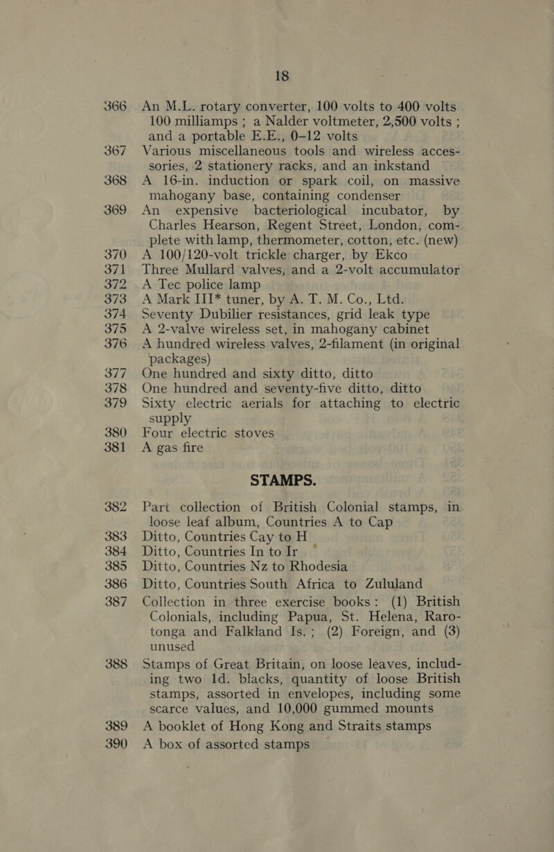 389 390 18 An M.L. rotary converter, 100 volts to 400 volts 100 milliamps ; a Nalder voltmeter, 2,500 volts ; and a portable E.E., 0-12 volts Various miscellaneous tools and wireless acces- sories, 2 stationery racks, and an inkstand A 16-in. induction or spark coil, on massive mahogany base, containing condenser An expensive bacteriological incubator, by Charles Hearson, Regent Street, London, com- plete with lamp, thermometer, cotton, -etc. (new) A 100/120-volt trickle charger, by Ekco Three Mullard valves, and a 2-volt accumulator A Tec police lamp A Mark III* tuner, by A. T. M. Co., Ltd. Seventy Dubilier resistances, grid leak type A 2-valve wireless set, in mahogany cabinet A hundred wireless valves, 2-filament (in original packages) One hundred and sixty ditto, ditto | One hundred and seventy-five ditto, ditto Sixty electric aerials for attaching to electric supply Four electric stoves A gas fire STAMPS. Part collection of British Colonial stamps, in loose leaf album, Countries A to Cap Ditto, Countries Cay to H Ditto, Countries In to Ir ~ Ditto, Countries Nz to Rhodesia Ditto, Countries South Africa to Zululand Collection in three exercise books: (1) British Colonials, including Papua, St. Helena, Raro- tonga and Falkland Is.; (2) Foreign, and (3) unused Stamps of Great Britain, on loose leaves, includ- ing two ld. blacks, quantity of loose British stamps, assorted in envelopes, including some scarce values, and 10,000 gummed mounts A booklet of Hong Kong and Straits stamps A box of assorted stamps