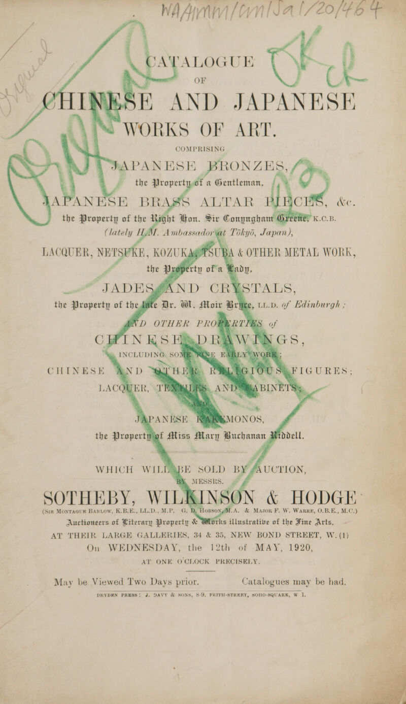  : # ca ‘ALOGUE q: cag! oe ue EK AND JAPANESE WORKS OF ART. COMPRISING APANESE BRONZES Non f the ase: a ®Oentleman, APANESE BRASS ALTAR &amp; the Pen of the Li bt ae Pir ie Campughantl PK.C.B.           ABE SOLD hk UCTION, SOTHEBY, WILK &lt; IN | ‘fl L &amp; Nn &amp; Ww HODGI: (Sir Montaour Bartow, K.B.E., LL.D.,M.P. G. Dy orks illustrative of the Fine Arts, AT THEIR LARGE GALLERIES, 34 &amp; 35, NEW BOND STREET, W. (1) On WEDNESDAY, the 12th of MAY, 1920, AT ONE O CLOCK PRECISELY.    é ** Auctioneers of Literary Property &amp;  May be Viewed Two Days prior. Catalogues may be had. DRYDEN PRESS: J. DAVY &amp; SONS, 8-9, FRITH-STREET, SOHO-SQUARR, W 1. ~~. ¥ A: Sa. oh 