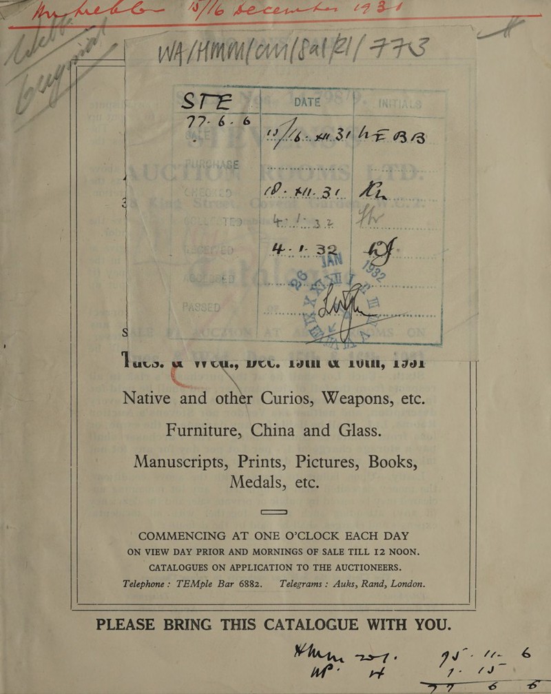  ay ST 7 ~ Bf Be FZ A A if fF A ( a, / ae TS wit Henn ™ be.    sn ea S | DATE &gt;| 77?-6- 6 Ve 9 nee SAS OMs eh ege te | Bees 5 o&gt; ah     5 FY ‘Hiés; C VV CUles WCU. LOU MW LUE, LIdL Native and other Curios, Weapons, etc. Furniture, China and Glass. Manuscripts, Prints, Pictures, Books, Medals, etc. Ss COMMENCING AT ONE O’CLOCK EACH DAY ON VIEW DAY PRIOR AND MORNINGS OF SALE TILL I2 NOON. CATALOGUES ON APPLICATION TO THE AUCTIONEERS. Telephone: TEMple Bar 6882. Telegrams : Auks, Rand, London. Hl PLEASE BRING THIS CATALOGUE WITH YOU. Yin, a oe A aN 7-   6