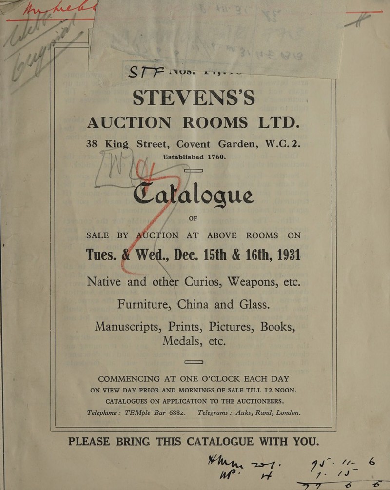 -  Cte woe: OT ges STEVENSS | AUCTION ROOMS LTD. 38 King Street, Covent Garden, W.C.2. ) \ ; | print Established 1760. ; f i   SALE BY JCTION AT ABOVE ROOMS ON Tues. | Wed., Dec. 15th &amp; 16th, 1931 a Native and other Curios, Weapons, etc. Furniture, China and Glass. Manuscripts, Prints, Pictures, Books, Medals, etc. ae COMMENCING AT ONE O’CLOCK EACH DAY ON VIEW DAY PRIOR AND MORNINGS OF SALE TILL 12 NOON CATALOGUES ON APPLICATION TO THE AUCTIONEERS. Telephone: TEMple Bar 6882. Telegrams : Auks, Rand, London. 