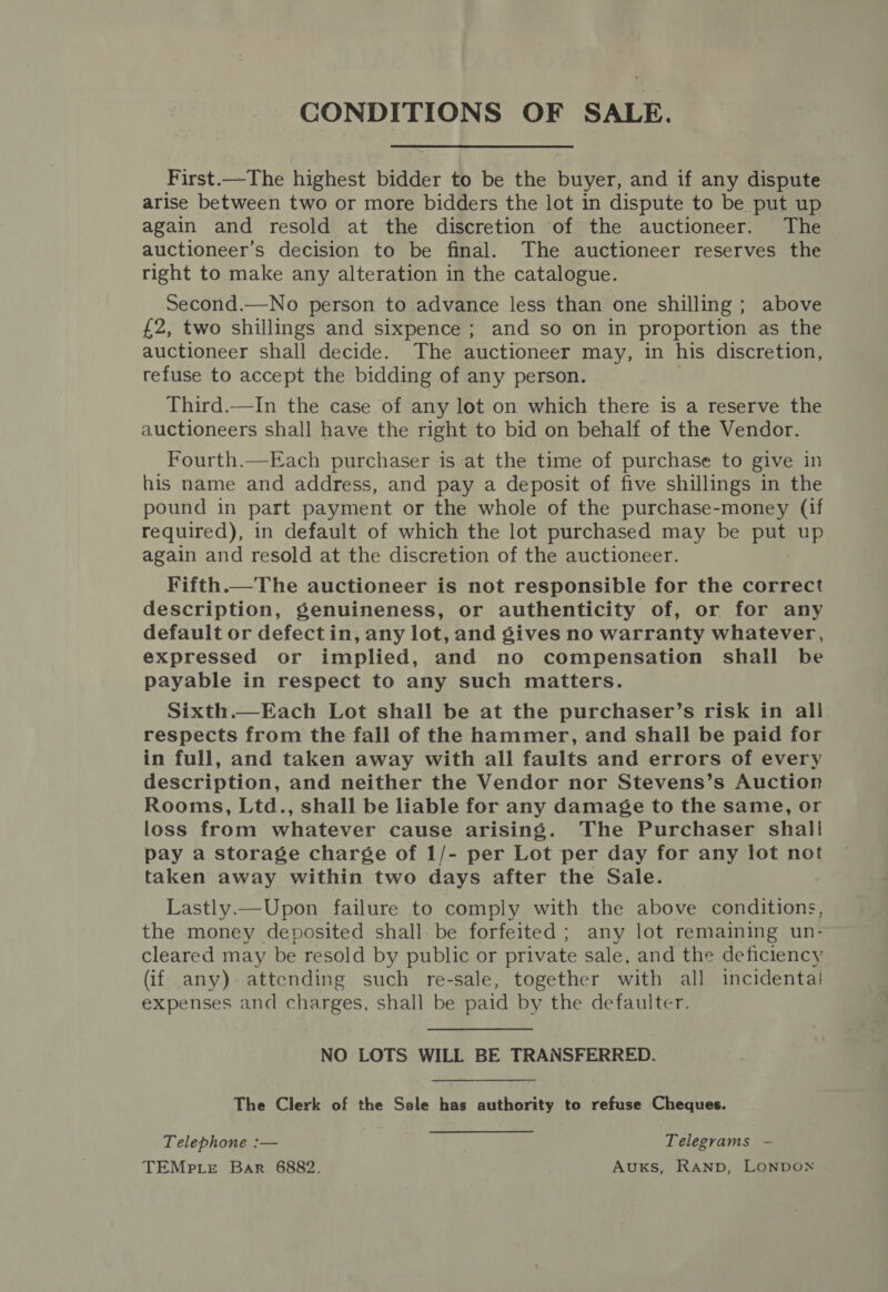 CONDITIONS OF SALE. First.—The highest bidder to be the buyer, and if any dispute arise between two or more bidders the lot in dispute to be put up again and resold at the discretion of the auctioneer. The auctioneer’s decision to be final. The auctioneer reserves the right to make any alteration in the catalogue. Second.—No person to advance less than one shilling ; above £2, two shillings and sixpence ; and so on in proportion as the auctioneer shall decide. The auctioneer may, in his discretion, refuse to accept the bidding of any person. Third.—In the case of any lot on which there is a reserve the auctioneers shall have the right to bid on behalf of the Vendor. Fourth.—Each purchaser is at the time of purchase to give in his name and address, and pay a deposit of five shillings in the pound in part payment or the whole of the purchase-money (if required), in default of which the lot purchased may be he up again and resold at the discretion of the auctioneer. Fifth.—The auctioneer is not responsible for the correct description, genuineness, or authenticity of, or for any default or defect in, any lot, and gives no warranty whatever, expressed or implied, and no compensation shall be payable in respect to any such matters. Sixth.—Each Lot shall be at the purchaser’s risk in all respects from the fall of the hammer, and shall be paid for in full, and taken away with all faults and errors of every description, and neither the Vendor nor Stevens’s Auction Rooms, Ltd., shall be liable for any damage to the same, or loss from whatever cause arising. The Purchaser shal! pay a storage charge of 1/- per Lot per day for any lot not taken away within two days after the Sale. Lastly.—Upon failure to comply with the above conditions, the money deposited shall be forfeited; any lot remaining un- cleared may be resold by public or private sale, and the deficiency (if any) attending such re-sale, together with all incidental! expenses and charges, shall be paid by the defaulter. NO LOTS WILL BE TRANSFERRED. The Clerk of the Sale has authority to refuse Cheques. Telephone :— Telegrams — TEMPLE Bar 6882. Auxks, RAND, LONDON