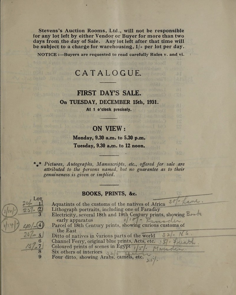 Stevens’s Auction Rooms, Ltd., will not be responsible for any lot left by either Vendor or Buyer for more than two days from the day of Sale. Any lot left after that time will be subject to a charge for warehousing, 1/- per lot per day. NOTICE :—Buyers are requested to read carefully Rules v. and vi. CoAeE Aula O Grbldee FIRST DAY’S SALE. On TUESDAY, DECEMBER 15th, 1931. At 1 o’clock precisely.  | ON VIEW : Monday, 9.30 a.m. to 5.30 p.m. Tuesday, 9.30 a.m. to 12 noon.  *..* Pictures, Autographs, Manuscripts, etc., offered for sale are attributed to the persons named, but no guarantee as to their genuineness is given or implied. Aquatints of the customs of the natives of Africa ~ (=~ Lithograph portraits, including one of Faraday Electricity, several 18th and 19th Ce fury | Paki showing *~ early apparatus if EA i Ke BE RY @f Parcel of 18th Century prints, showing curious customs of the East i —— Ditto of natives in various parts of the world = *)*/! teas Channel Ferry, original blue prints, Acts, etc. » S/+ Yui oot, Coloured prints of scenes in Egyp i]s sc Six others of interiors » y Four ditto, showing Arabs, a etc, 2   