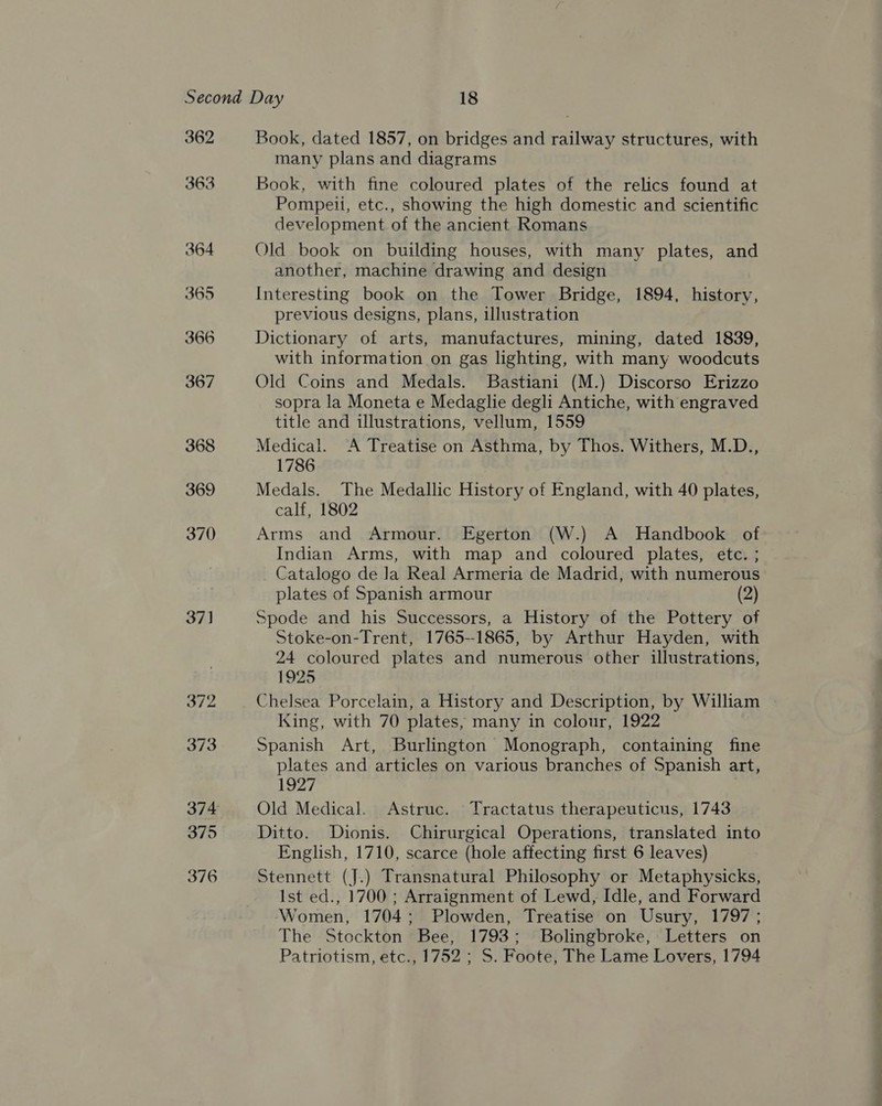 362 363 Book, dated 1857, on bridges and railway structures, with many plans and diagrams Book, with fine coloured plates of the relics found at Pompeii, etc., showing the high domestic and scientific development of the ancient Romans Old book on building houses, with many plates, and another, machine drawing and design Interesting book on the Tower Bridge, 1894, history, previous designs, plans, illustration Dictionary of arts, manufactures, mining, dated 1839, with information on gas lighting, with many woodcuts Old Coins and Medals. Bastiani (M.) Discorso Erizzo sopra la Moneta e Medaglie degli Antiche, with engraved title and illustrations, vellum, 1559 Medical. &lt;A Treatise on Asthma, by Thos. Withers, M.D., 1786 Medals. The Medallic History of England, with 40 plates, calf, 1802 Arms and Armour. Egerton (W.) A Handbook of Indian Arms, with map and coloured plates, etc. ; Catalogo de la Real Armeria de Madrid, with numerous plates of Spanish armour (2) Spode and his Successors, a History of the Pottery of Stoke-on-Trent, 1765--1865, by Arthur Hayden, with 24 coloured plates and numerous other illustrations, 1925 Chelsea Porcelain, a History and Description, by William King, with 70 plates, many in colour, 1922 Spanish Art, Burlington Monograph, containing fine plates and articles on various branches of Spanish art, 1927 Old Medical. Astruc. Tractatus therapeuticus, 1743 Ditto. Dionis. Chirurgical Operations, translated into English, 1710, scarce (hole affecting first 6 leaves) Stennett (J.) Transnatural Philosophy or Metaphysicks, Ist ed., 1700 ; Arraignment of Lewd, Idle, and Forward Women, 1704; Plowden, Treatise on Usury, 1797; The Stockton Bee, 1793; Bolingbroke, Letters on Patriotism, etc., 1752 ; S. Foote, The Lame Lovers, 1794