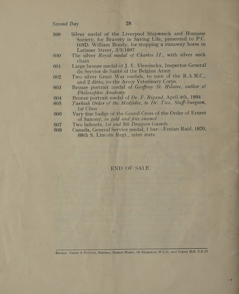 599 600 601 602 603 604 605 606 607 608 Silver medal of the Liverpool Shipwreck and Humane Society, for Bravery in Saving Life, presented to P.C. 105D. William Moody, for stopping a runaway horse in Latimer Street, 3/3/1897 The silver Royal medal of Charles II., with silver neck chain Large bronze medal of J. E. Vieminckx, Inspector-General du Service de Santé of the Belgian Army Two silver Great War medals, to men of the R.A.M.C., and 2 ditto, to the Army Veterinary Corps Bronze portrait medal of Geoffroy St. Hilaire, author of Philosophic Anatomy Bronze portrait medal of Dr. F. Rigaud, April 4th, 1894 Turkish Order of the Medjidie, to Dr. Tice, Staff-Surgeon, Ist Class Very fine badge of the Grand Cross of the Order of Ernest of Saxony, 7 gold and fine enamel Two helmets, Is¢ and 5th Dragoon Guards Canada, General Service medal, 1 bar—Fenian Raid, 1870, 69th S. Lincoln Regt., mint state END? OF SALE. ———— = 