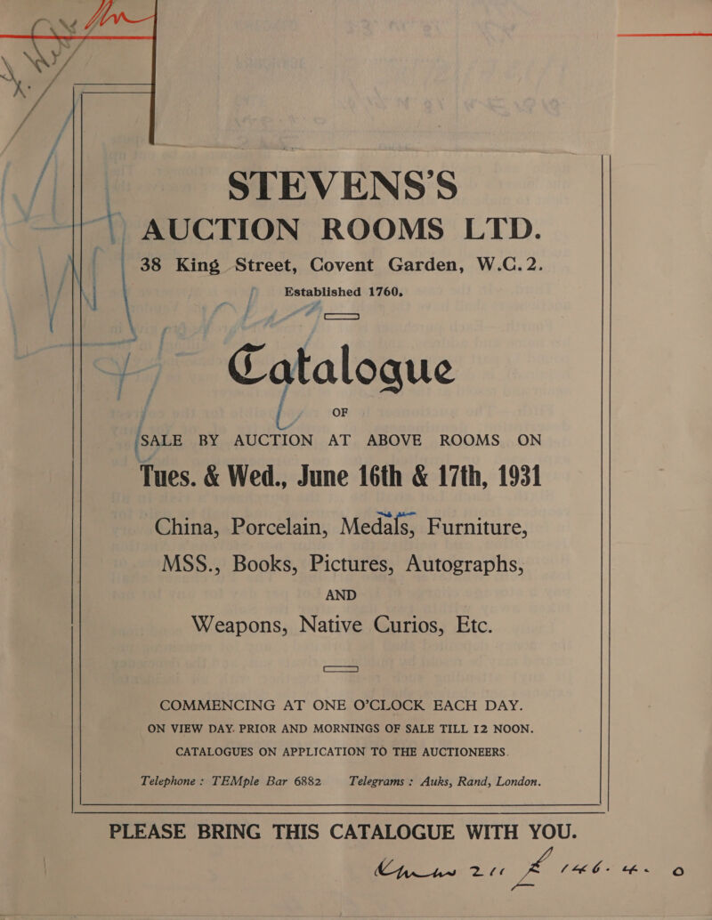  | STEVENS'S “\, AUCTION ROOMS LTD. 38 King Street, Covent Garden, W.C. 2. Established 1760, vt Catalogue SALE BY AUCTION AT ABOVE ROOMS ON Tues. &amp; Wed., June 16th &amp; 17th, 1931 China, Porcelain, Medals, Furniture, MSS., Books, Pictures, Autographs, AND Weapons, Native Curios, Etc. Cs) COMMENCING AT ONE O’CLOCK EACH DAY. ON VIEW DAY. PRIOR AND MORNINGS OF SALE TILL I2 NOON. CATALOGUES ON APPLICATION TO THE AUCTIONEERS. Telegrams : Auks, Rand, London. Telephone : TEMple Bar 6882. PLEASE BRING THIS CATALOGUE WITH YOU.