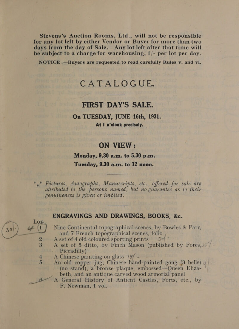 Stevens’s Auction Rooms, Ltd., will not be responsible for any lot left by either Vendor or Buyer for more than two days from the day of Sale. Any lot left after that time will be subject to a charge for warehousing, 1/- per lot per day. NOTICE :—Buyers are requested to read carefully Rules v. and vi. CATALOGUE.  FIRST DAY’S SALE. On TUESDAY, JUNE 16th, 1931. At 1 o’clock precisely.  ON VIEW: Monday, 9.30 a.m. to 5.30 p.m. Tuesday, 9.30 a.m. to 12 noon. *.* Pictures, Autographs, Manuscripts, etc., offered for sale are attributed to the persons named, but no guarantee as to ther genuineness 1s given or implied. ENGRAVINGS AND DRAWINGS, BOOKS, &amp;c. a 0 / a) of fC Nine Continental topographical scenes, by Bowles &amp; Parr, \ AS _ and 7 French topographical scenes, folio , A set of 4 old coloured sporting prints 3% ° 2 3 Piccadilly) 4 A Chinese painting on glass /9/ ~ 5 An old copper jug, Chinese hand-painted gong (3 bells) g/ (no stand), a bronze plaque, embossed—Queen Eliza- ° beth, and an antique carved wood armorial panel RON General History of Antient Castles, Forts, etc., by F. Newman, 1 vol.