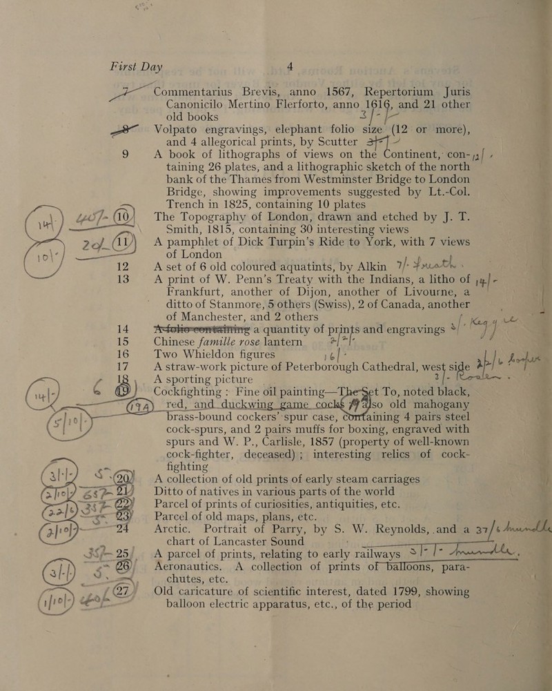 Yen ~ Commentarius Brevis, anno 1567, Repertorium Juris Canonicilo Mertino Flerforto, anno 1616, and 21 other : old books $f- [- —* Volpato engravings, elephant folio size (12 or more), and 4 allegorical prints, by Scutter 377] — 2 A book of lithographs of views on the Continent, con-j,)/ - taining 26 plates, and a lithographic sketch of the north bank of the Thames from Westminster Bridge to London Bridge, showing improvements suggested by Lt.-Col. im, Trench in 1825, containing 10 plates Ludi Jom (0) The Topography of London, drawn and etched by J. T. ———_ Smith, 1815, containing 30 interesting views Z2o/_ AL ‘. A pamphlet of Dick Turpin’s Ride to York, with 7 views ns ct of London 12 A set of 6 old coloured aquatints, by Alkin 7/ P roth, 13 A print of W. Penn’s Treaty with the Indians, a litho of ;_/- Frankfurt, another of Dijon, another of Livourne, a — ] ditto of Stanmore, 5 others (Swiss), 2 of Canada, another .    of Manchester, and 2 others p 2a 7 14 folouconteitiirg a quantity of Dee and engravings s/ Be 15 Chinese famille rose lantern ‘gpa 3 16 Two Whieldon figures ak 17 A straw-work picture of RE Cathedral, wes sige HP hep y 18,. Asporting picture | af erst Cockfighting : Fine oil painting—The-Set To, noted black, _red, and duckwing game cock$ ffaJso old mahogany ~ brass-bound cockers’ spur case, Comtaining 4 pairs steel cock-spurs, and 2 pairs muffs for boxing, engraved with spurs and W. P., Carlisle, 1857 (property of well-known cock-fighter, deceased) ; interesting relics of cock- fighting A collection of old prints of early steam carriages ; Ditto of natives in various parts of the world Parcel of prints of curiosities, antiquities, etc. Parcel of old maps, plans, etc. Arctic. Portrait of Parry, by S. W. Reynolds, and a 37 ¢ Anscinalle chart of Lancaster Sound . A parcel of prints, relating to early railways *! (” ’ Aeronautics. A collection of prints of balloons, para- chutes, etc. a Old caricature of scientific interest, dated 1799, showing balloon electric apparatus, etc., of the period 