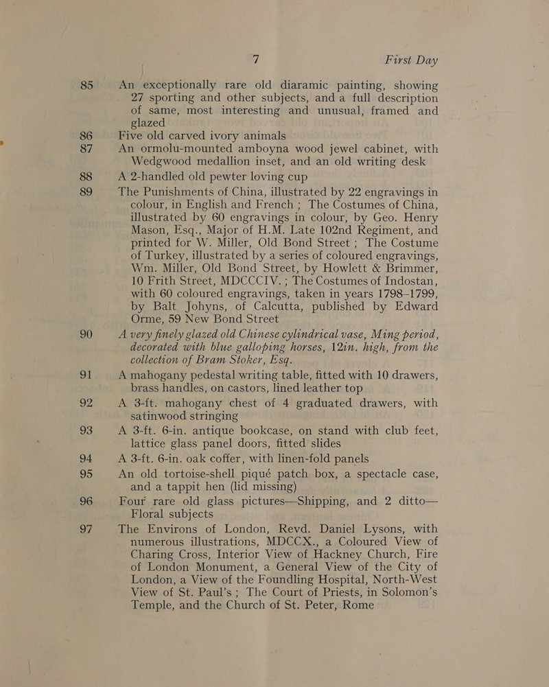 85 86 87 88 89 20 oI 92 93 94 95 96 97 7 First Day An exceptionally rare old diaramic painting, showing 27 sporting and other subjects, and a full description of same, most interesting and unusual, framed and glazed Five old carved ivory animals An ormolu-mounted amboyna wood jewel cabinet, with Wedgwood medallion inset, and an old writing desk A 2-handled old pewter loving cup The Punishments of China, illustrated by 22 engravings in colour, in English and French ; The Costumes of China, illustrated by 60 engravings in colour, by Geo. Henry Mason, Esq., Major of H.M. Late 102nd Regiment, and printed for W. Miller, Old Bond Street ; The Costume of Turkey, ulustrated by a series of coloured engravings, Wm. Miller, Old Bond Street, by Howlett &amp; Brimmer, 10 Frith Street, MDCCCIV. ; The Costumes of Indostan, with 60 coloured engravings, taken in years 1798-1799, by Balt Johyns, of Calcutta, published by Edward Orme, 59 New Bond Street A very finely glazed old Chinese cylindrical vase, Ming period, decorated with blue galloping horses, 12in. igh, from the collection of Bram Stoker, Esq. A mahogany pedestal writing table, fitted with 10 drawers, brass handles, on castors, lined leather top A 3-ft. mahogany chest of 4 graduated drawers, with satinwood stringing A 3-ft. 6-in. antique bookcase, on stand with club feet, lattice glass panel doors, fitted slides A 3-ft. 6-in. oak coffer, with linen-fold panels An old tortoise-shell piqué patch box, a spectacle case, and a tappit hen (lid missing) Four rare old glass pictures—Shipping, and 2 ditto— Floral subjects The Environs of London, Revd. Daniel Lysons, with numerous illustrations, MDCCX., a Coloured View of Charing Cross, Interior View of Hackney Church, Fire of London Monument, a General View of the City of London, a View of the Foundling Hospital, North-West View of St. Paul’s; The Court of Priests, in Solomon’s Temple, and the Church of St. Peter, Rome