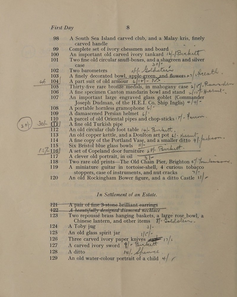 98 A South Sea Island carved club, and a Malay kris, finely carved handle bess. Complete set of ivory chessmen and board An ira old carved ivory tankard /&amp;/-/+I Buklt Two fine old circular snuff-boxes, and a shagreen and silver case — 26 ) Two barometers 1/-[- AbbaGr~ Dp. th A finely decorated Dg) APH c Slash ANA heane +7/ HAter™ ~ A part suit of old armour 6]! M&gt;_- ai Thirty-five rare bronze medals, in mahogany case + id A fine specimen Canton mandarin bowl and stand +[1s/ frond — An important large engraved glass goblet (Commander Joseph Dudman, of the H-E.I. Co. Ship Inglis) #/4/ ° A portable hornless gramophone b/ * A damascened Persian helmet ¢/ ° ¢ A parcel of old Oriental pipes and chop-sticks ! r metas 2k A fine old Turkish pipe : An old circular club foot table :4J]- Birett, - An old copper kettle, and a Doulton art pot ¢/+ Hisens” sh A fine copy of the Portland Vase, anda smaller ditto 9 f fe ee Six Bristol blue glass bowls !!/- ——~ y A set of Copeland door furniture a re nee Raku A clever old portrait, in oil Bl- : Two rare old prints—The Old CHiin Pier, Brighton ¢ 7: Yorn lawee—~, A miniature guitar in tortoise-shell, 4 curious tobacco stoppers, case of instruments, and nut cracks a /: c An old Rockingham Bower figure, and a ditto Castle !! | r Romar Ln = In Settlement of an Estate. e-brilliant-earrings 123 124 125 126 127 128 129 Two repoussé brass hanging baskets, a large rose_bowl, a Chinese lantern, and other items ay A ol ‘ A Toby jug 3]- An old glass spirit jar i Three carved ivory paper pele Vows 17/ é A carved ivory sword ay x A ditto yf, Af wrth An old water-colour portrait of a child 4/ f