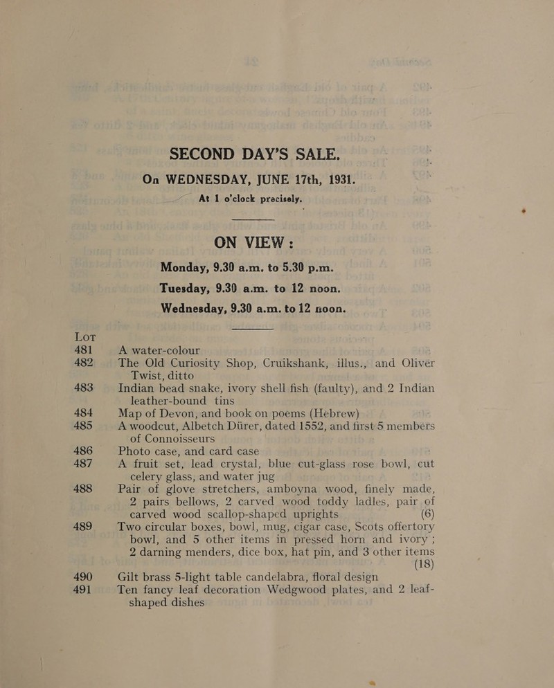 Lot 481 482 483 484 485 486 487 488 489 490 491 SECOND DAY’S SALE. On WEDNESDAY, JUNE 17th, 1931. At 1 o'clock pracisely.  ON VIEW : Monday, 9.30 a.m. to 5.30 p.m. Tuesday, 9.39 a.m. to 12 noon. Wednesday, 9.30 a.m. to 12 noon.  A water-colour The Old Curiosity Shop, Cruikshank, illus., and Oliver Twist, ditto Indian bead snake, ivory shell fish (faulty), and 2 Indian leather-bound tins Map of Devon, and book on poems (Hebrew) A woodcut, Albetch Diirer, dated 1552, and first 5. eres rs of Connoisseurs Photo case, and card case A fruit set, lead crystal, blue cut-glass rose bowl, cut celery glass, and water jug Pair of glove stretchers, amboyna wood, finely made, 2 pairs bellows, 2 carved wood toddy ladles, pair of carved wood scallop-shaped uprights (6) Two circular boxes, bowl, mug, cigar case, Scots offertory bowl, and 5 other items in pressed horn and ivory ; 2 darning menders, dice box, hat pin, and 3 other items (18) Gilt brass 5-light table candelabra, floral design Ten fancy leaf decoration Wedgwood plates, and 2 leaf- shaped dishes